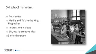 Old school marketing:
o Awareness
o Media and TV are the king,
kingmaker
o Impressions / views
o Big, yearly creative idea
o3 month survey
 