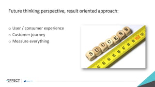 Future thinking perspective, result oriented approach:
o User / consumer experience
o Customer journey
o Measure everything
 