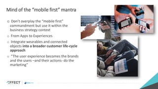 Mind of the “mobile first” mantra
o Don’t overplay the “mobile first”
commandment but use it within the
business strategy context
o From Apps to Experiences
o Integrate wearables and connected
objects into a broader customer life-cycle
approach
o “The user experience becomes the brands
and the users –and their actions- do the
marketing”
 