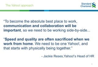 The Yahoo! approach
8
“To become the absolute best place to work,
communication and collaboration will be
important, so we need to be working side-by-side...
“Speed and quality are often sacrificed when we
work from home. We need to be one Yahoo!, and
that starts with physically being together.”
- Jackie Reses,Yahoo!’s Head of HR