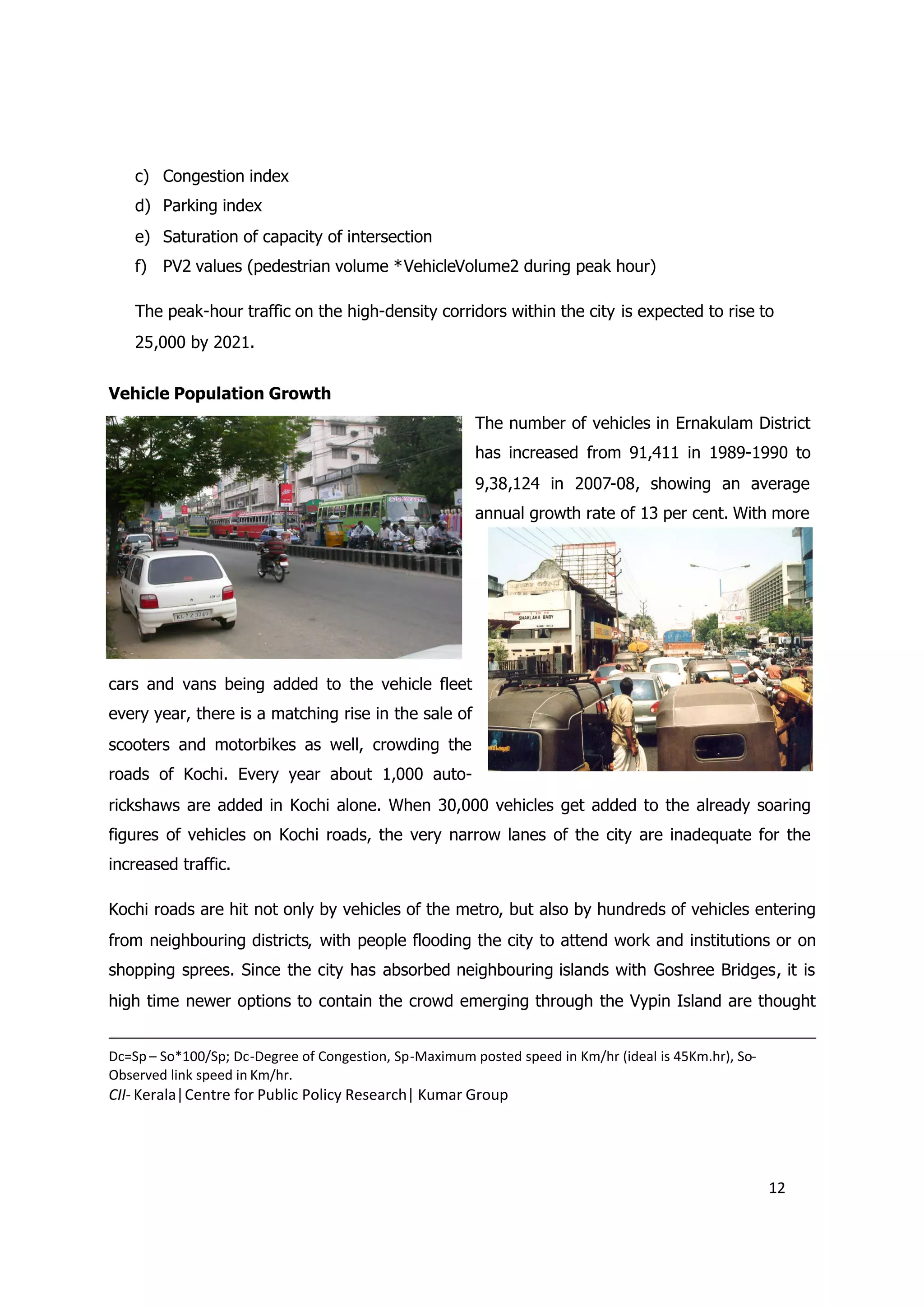 c) Congestion index
    d) Parking index
    e) Saturation of capacity of intersection
    f) PV2 values (pedestrian volume *VehicleVolume2 during peak hour)

    The peak-hour traffic on the high-density corridors within the city is expected to rise to
    25,000 by 2021.


Vehicle Population Growth
                                                        The number of vehicles in Ernakulam District
                                                        has increased from 91,411 in 1989-1990 to
                                                        9,38,124 in 2007-08, showing an average
                                                        annual growth rate of 13 per cent. With more




cars and vans being added to the vehicle fleet
every year, there is a matching rise in the sale of
scooters and motorbikes as well, crowding the
roads of Kochi. Every year about 1,000 auto-
rickshaws are added in Kochi alone. When 30,000 vehicles get added to the already soaring
figures of vehicles on Kochi roads, the very narrow lanes of the city are inadequate for the
increased traffic.

Kochi roads are hit not only by vehicles of the metro, but also by hundreds of vehicles entering
from neighbouring districts, with people flooding the city to attend work and institutions or on
shopping sprees. Since the city has absorbed neighbouring islands with Goshree Bridges, it is
high time newer options to contain the crowd emerging through the Vypin Island are thought


Dc=Sp – So*100/Sp; Dc-Degree of Congestion, Sp-Maximum posted speed in Km/hr (ideal is 45Km.hr), So-
Observed link speed in Km/hr.
CII- Kerala|Centre for Public Policy Research| Kumar Group




                                                                                                       12
 