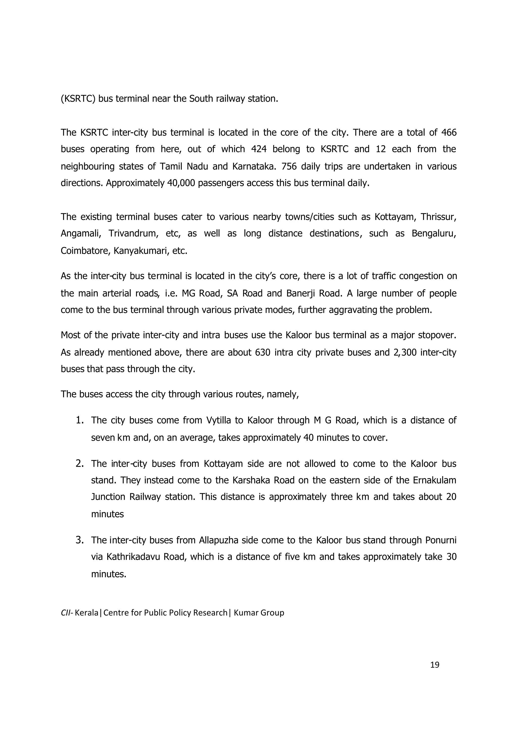 (KSRTC) bus terminal near the South railway station.


The KSRTC inter-city bus terminal is located in the core of the city. There are a total of 466
buses operating from here, out of which 424 belong to KSRTC and 12 each from the
neighbouring states of Tamil Nadu and Karnataka. 756 daily trips are undertaken in various
directions. Approximately 40,000 passengers access this bus terminal daily.


The existing terminal buses cater to various nearby towns/cities such as Kottayam, Thrissur,
Angamali, Trivandrum, etc, as well as long distance destinations, such as Bengaluru,
Coimbatore, Kanyakumari, etc.

As the inter-city bus terminal is located in the city’s core, there is a lot of traffic congestion on
the main arterial roads, i.e. MG Road, SA Road and Banerji Road. A large number of people
come to the bus terminal through various private modes, further aggravating the problem.

Most of the private inter-city and intra buses use the Kaloor bus terminal as a major stopover.
As already mentioned above, there are about 630 intra city private buses and 2,300 inter-city
buses that pass through the city.

The buses access the city through various routes, namely,

   1. The city buses come from Vytilla to Kaloor through M G Road, which is a distance of
       seven km and, on an average, takes approximately 40 minutes to cover.

   2. The inter-city buses from Kottayam side are not allowed to come to the Kaloor bus
       stand. They instead come to the Karshaka Road on the eastern side of the Ernakulam
       Junction Railway station. This distance is approximately three km and takes about 20
       minutes

   3. The inter-city buses from Allapuzha side come to the Kaloor bus stand through Ponurni
       via Kathrikadavu Road, which is a distance of five km and takes approximately take 30
       minutes.



CII- Kerala|Centre for Public Policy Research| Kumar Group




                                                                                              19
 