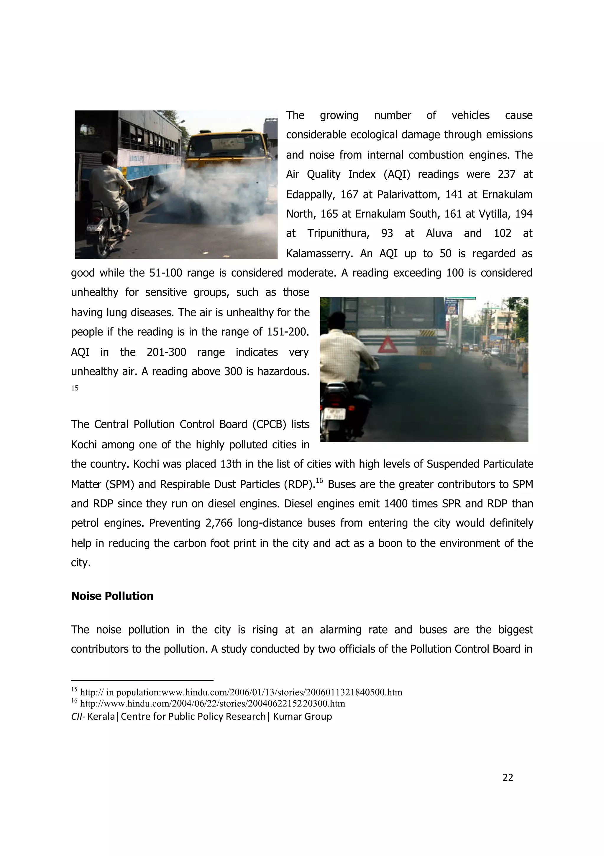 The     growing       number       of   vehicles    cause
                                                     considerable ecological damage through emissions
                                                     and noise from internal combustion engines. The
                                                     Air Quality Index (AQI) readings were 237 at
                                                     Edappally, 167 at Palarivattom, 141 at Ernakulam
                                                     North, 165 at Ernakulam South, 161 at Vytilla, 194
                                                     at    Tripunithura,    93     at   Aluva   and     102   at
                                                     Kalamasserry. An AQI up to 50 is regarded as
good while the 51-100 range is considered moderate. A reading exceeding 100 is considered
unhealthy for sensitive groups, such as those
having lung diseases. The air is unhealthy for the
people if the reading is in the range of 151-200.
AQI      in   the   201-300     range    indicates   very
unhealthy air. A reading above 300 is hazardous.
15




The Central Pollution Control Board (CPCB) lists
Kochi among one of the highly polluted cities in
the country. Kochi was placed 13th in the list of cities with high levels of Suspended Particulate
Matter (SPM) and Respirable Dust Particles (RDP).16 Buses are the greater contributors to SPM
and RDP since they run on diesel engines. Diesel engines emit 1400 times SPR and RDP than
petrol engines. Preventing 2,766 long-distance buses from entering the city would definitely
help in reducing the carbon foot print in the city and act as a boon to the environment of the
city.


Noise Pollution


The noise pollution in the city is rising at an alarming rate and buses are the biggest
contributors to the pollution. A study conducted by two officials of the Pollution Control Board in


15
     http:// in population:www.hindu.com/2006/01/13/stories/2006011321840500.htm
16
     http://www.hindu.com/2004/06/22/stories/2004062215220300.htm
CII- Kerala|Centre for Public Policy Research| Kumar Group




                                                                                                         22
 