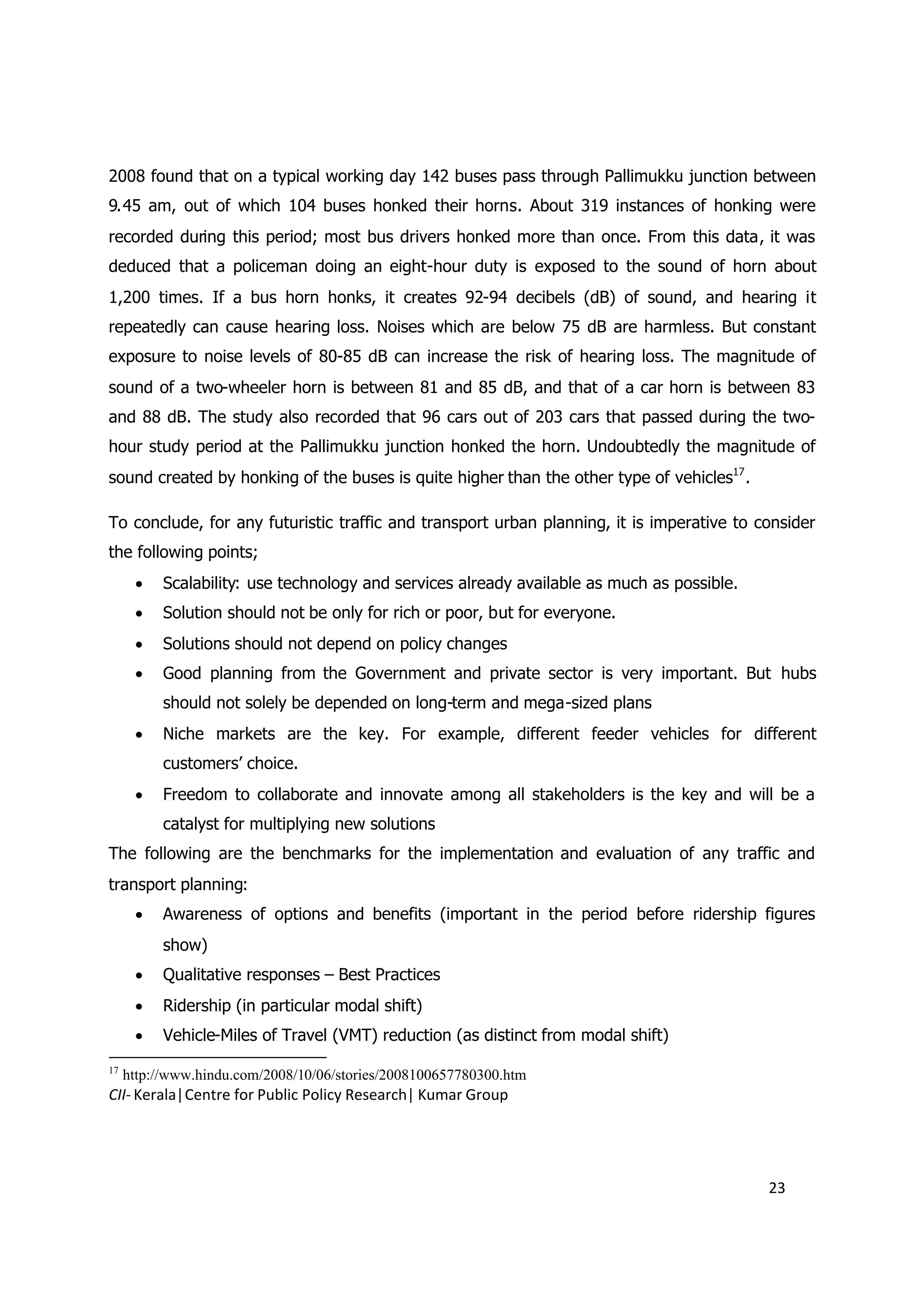 2008 found that on a typical working day 142 buses pass through Pallimukku junction between
9.45 am, out of which 104 buses honked their horns. About 319 instances of honking were
recorded during this period; most bus drivers honked more than once. From this data, it was
deduced that a policeman doing an eight-hour duty is exposed to the sound of horn about
1,200 times. If a bus horn honks, it creates 92-94 decibels (dB) of sound, and hearing it
repeatedly can cause hearing loss. Noises which are below 75 dB are harmless. But constant
exposure to noise levels of 80-85 dB can increase the risk of hearing loss. The magnitude of
sound of a two-wheeler horn is between 81 and 85 dB, and that of a car horn is between 83
and 88 dB. The study also recorded that 96 cars out of 203 cars that passed during the two-
hour study period at the Pallimukku junction honked the horn. Undoubtedly the magnitude of
sound created by honking of the buses is quite higher than the other type of vehicles17 .

To conclude, for any futuristic traffic and transport urban planning, it is imperative to consider
the following points;
       Scalability: use technology and services already available as much as possible.
       Solution should not be only for rich or poor, but for everyone.
       Solutions should not depend on policy changes
       Good planning from the Government and private sector is very important. But hubs
           should not solely be depended on long-term and mega-sized plans
       Niche markets are the key. For example, different feeder vehicles for different
           customers’ choice.
       Freedom to collaborate and innovate among all stakeholders is the key and will be a
           catalyst for multiplying new solutions
The following are the benchmarks for the implementation and evaluation of any traffic and
transport planning:
       Awareness of options and benefits (important in the period before ridership figures
           show)
       Qualitative responses – Best Practices
       Ridership (in particular modal shift)
       Vehicle-Miles of Travel (VMT) reduction (as distinct from modal shift)
17
     http://www.hindu.com/2008/10/06/stories/2008100657780300.htm
CII- Kerala|Centre for Public Policy Research| Kumar Group




                                                                                            23
 