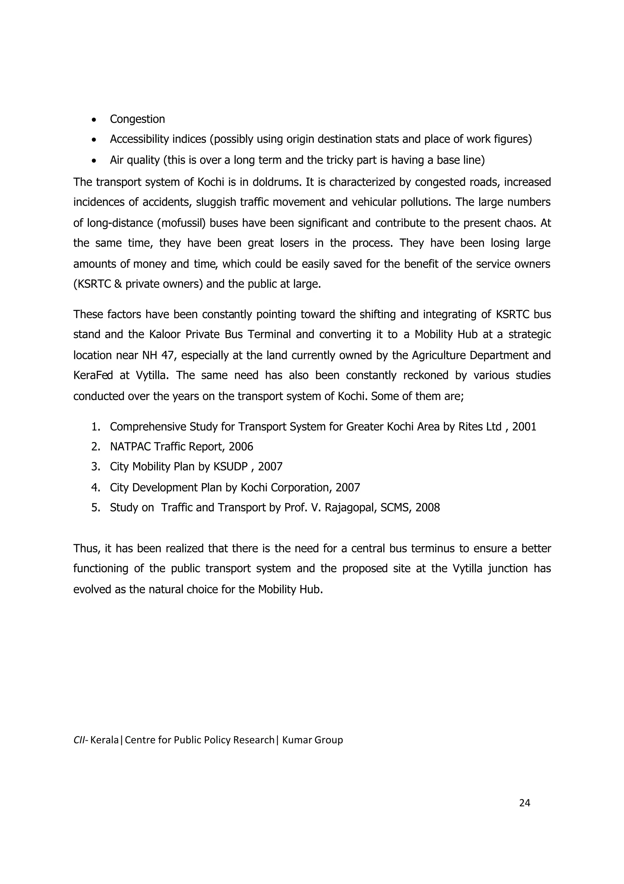  Congestion
    Accessibility indices (possibly using origin destination stats and place of work figures)
    Air quality (this is over a long term and the tricky part is having a base line)
The transport system of Kochi is in doldrums. It is characterized by congested roads, increased
incidences of accidents, sluggish traffic movement and vehicular pollutions. The large numbers
of long-distance (mofussil) buses have been significant and contribute to the present chaos. At
the same time, they have been great losers in the process. They have been losing large
amounts of money and time, which could be easily saved for the benefit of the service owners
(KSRTC & private owners) and the public at large.

These factors have been constantly pointing toward the shifting and integrating of KSRTC bus
stand and the Kaloor Private Bus Terminal and converting it to a Mobility Hub at a strategic
location near NH 47, especially at the land currently owned by the Agriculture Department and
KeraFed at Vytilla. The same need has also been constantly reckoned by various studies
conducted over the years on the transport system of Kochi. Some of them are;

   1. Comprehensive Study for Transport System for Greater Kochi Area by Rites Ltd , 2001
   2. NATPAC Traffic Report, 2006
   3. City Mobility Plan by KSUDP , 2007
   4. City Development Plan by Kochi Corporation, 2007
   5. Study on Traffic and Transport by Prof. V. Rajagopal, SCMS, 2008


Thus, it has been realized that there is the need for a central bus terminus to ensure a better
functioning of the public transport system and the proposed site at the Vytilla junction has
evolved as the natural choice for the Mobility Hub.




CII- Kerala|Centre for Public Policy Research| Kumar Group




                                                                                           24
 