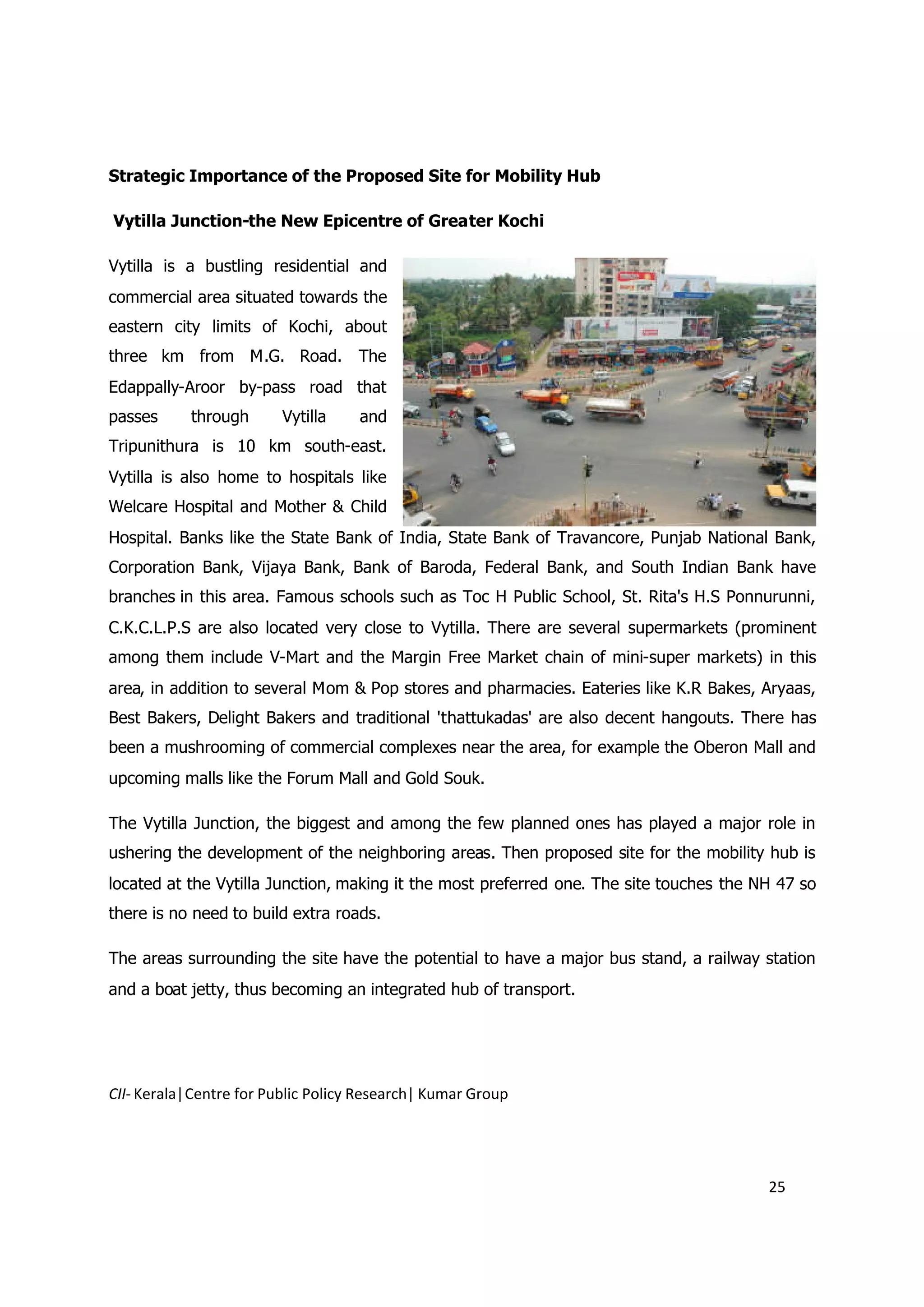 Strategic Importance of the Proposed Site for Mobility Hub

Vytilla Junction-the New Epicentre of Greater Kochi

Vytilla is a bustling residential and
commercial area situated towards the
eastern city limits of Kochi, about
three km from M.G. Road. The
Edappally-Aroor by-pass road that
passes     through       Vytilla    and
Tripunithura is 10 km south-east.
Vytilla is also home to hospitals like
Welcare Hospital and Mother & Child
Hospital. Banks like the State Bank of India, State Bank of Travancore, Punjab National Bank,
Corporation Bank, Vijaya Bank, Bank of Baroda, Federal Bank, and South Indian Bank have
branches in this area. Famous schools such as Toc H Public School, St. Rita's H.S Ponnurunni,
C.K.C.L.P.S are also located very close to Vytilla. There are several supermarkets (prominent
among them include V-Mart and the Margin Free Market chain of mini-super markets) in this
area, in addition to several Mom & Pop stores and pharmacies. Eateries like K.R Bakes, Aryaas,
Best Bakers, Delight Bakers and traditional 'thattukadas' are also decent hangouts. There has
been a mushrooming of commercial complexes near the area, for example the Oberon Mall and
upcoming malls like the Forum Mall and Gold Souk.

The Vytilla Junction, the biggest and among the few planned ones has played a major role in
ushering the development of the neighboring areas. Then proposed site for the mobility hub is
located at the Vytilla Junction, making it the most preferred one. The site touches the NH 47 so
there is no need to build extra roads.

The areas surrounding the site have the potential to have a major bus stand, a railway station
and a boat jetty, thus becoming an integrated hub of transport.




CII- Kerala|Centre for Public Policy Research| Kumar Group




                                                                                         25
 