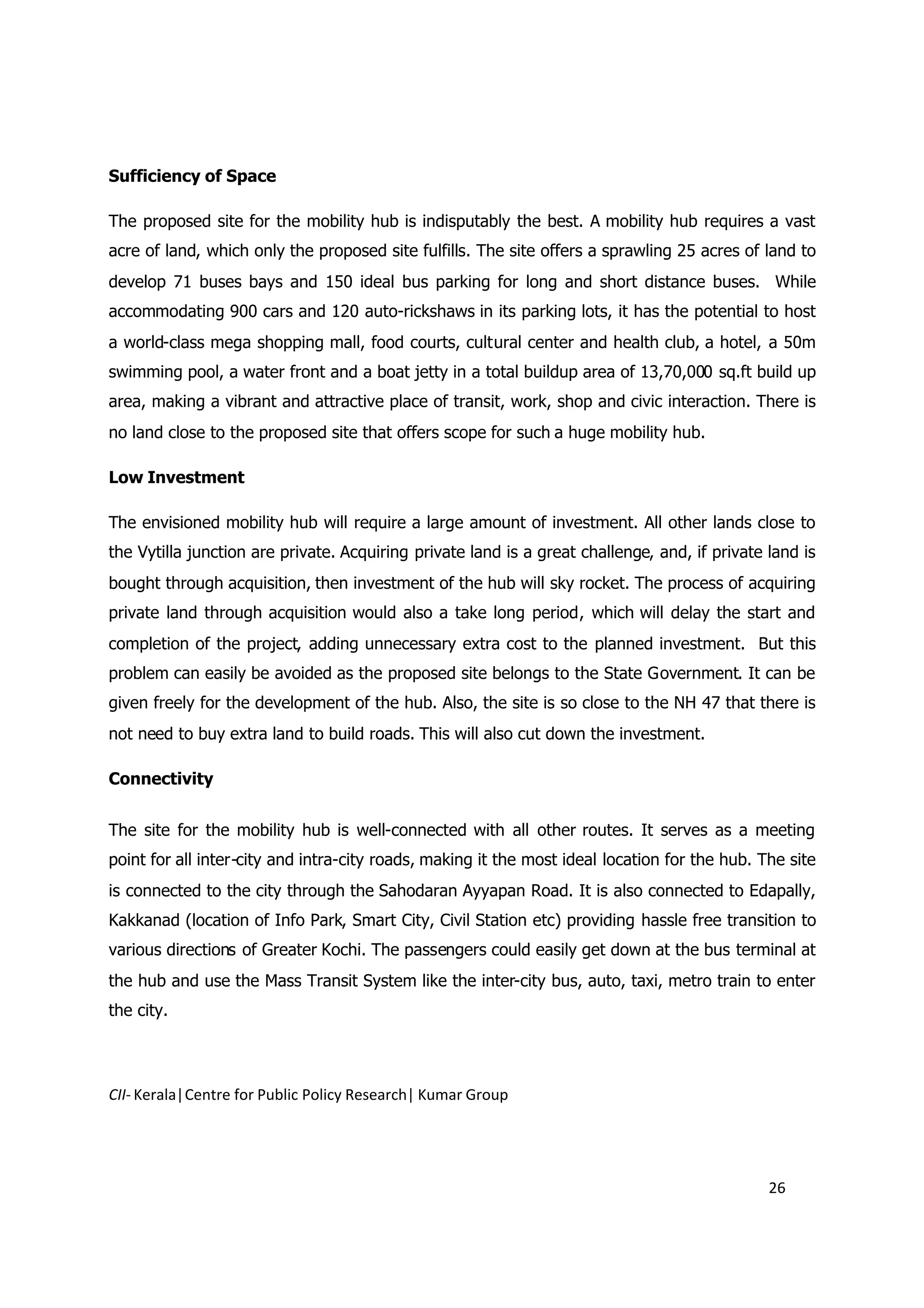 Sufficiency of Space

The proposed site for the mobility hub is indisputably the best. A mobility hub requires a vast
acre of land, which only the proposed site fulfills. The site offers a sprawling 25 acres of land to
develop 71 buses bays and 150 ideal bus parking for long and short distance buses. While
accommodating 900 cars and 120 auto-rickshaws in its parking lots, it has the potential to host
a world-class mega shopping mall, food courts, cultural center and health club, a hotel, a 50m
swimming pool, a water front and a boat jetty in a total buildup area of 13,70,000 sq.ft build up
area, making a vibrant and attractive place of transit, work, shop and civic interaction. There is
no land close to the proposed site that offers scope for such a huge mobility hub.

Low Investment

The envisioned mobility hub will require a large amount of investment. All other lands close to
the Vytilla junction are private. Acquiring private land is a great challenge, and, if private land is
bought through acquisition, then investment of the hub will sky rocket. The process of acquiring
private land through acquisition would also a take long period, which will delay the start and
completion of the project, adding unnecessary extra cost to the planned investment. But this
problem can easily be avoided as the proposed site belongs to the State Government. It can be
given freely for the development of the hub. Also, the site is so close to the NH 47 that there is
not need to buy extra land to build roads. This will also cut down the investment.

Connectivity


The site for the mobility hub is well-connected with all other routes. It serves as a meeting
point for all inter-city and intra-city roads, making it the most ideal location for the hub. The site
is connected to the city through the Sahodaran Ayyapan Road. It is also connected to Edapally,
Kakkanad (location of Info Park, Smart City, Civil Station etc) providing hassle free transition to
various directions of Greater Kochi. The passengers could easily get down at the bus terminal at
the hub and use the Mass Transit System like the inter-city bus, auto, taxi, metro train to enter
the city.




CII- Kerala|Centre for Public Policy Research| Kumar Group




                                                                                               26
 