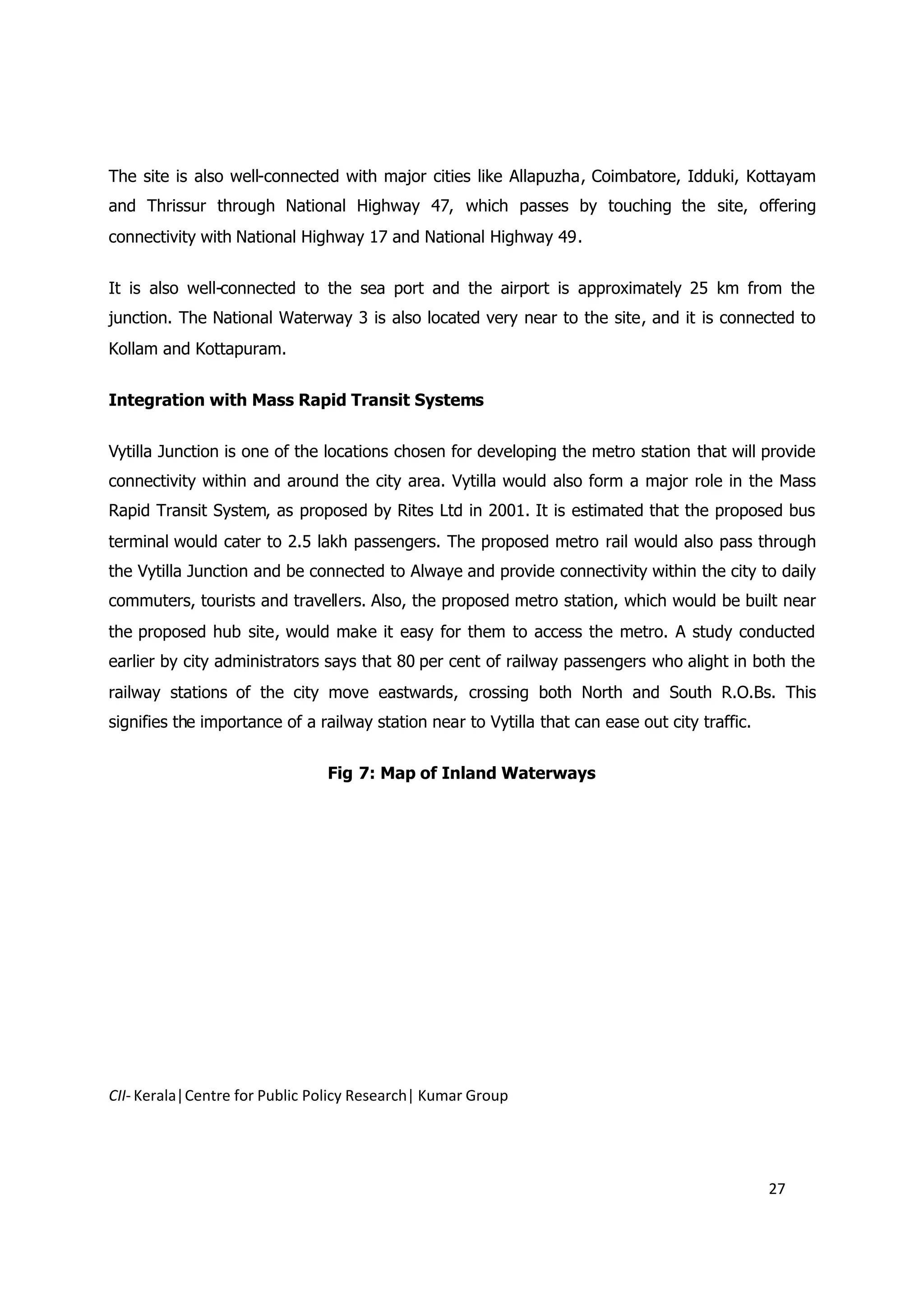 The site is also well-connected with major cities like Allapuzha, Coimbatore, Idduki, Kottayam
and Thrissur through National Highway 47, which passes by touching the site, offering
connectivity with National Highway 17 and National Highway 49.


It is also well-connected to the sea port and the airport is approximately 25 km from the
junction. The National Waterway 3 is also located very near to the site, and it is connected to
Kollam and Kottapuram.


Integration with Mass Rapid Transit Systems


Vytilla Junction is one of the locations chosen for developing the metro station that will provide
connectivity within and around the city area. Vytilla would also form a major role in the Mass
Rapid Transit System, as proposed by Rites Ltd in 2001. It is estimated that the proposed bus
terminal would cater to 2.5 lakh passengers. The proposed metro rail would also pass through
the Vytilla Junction and be connected to Alwaye and provide connectivity within the city to daily
commuters, tourists and travellers. Also, the proposed metro station, which would be built near
the proposed hub site, would make it easy for them to access the metro. A study conducted
earlier by city administrators says that 80 per cent of railway passengers who alight in both the
railway stations of the city move eastwards, crossing both North and South R.O.Bs. This
signifies the importance of a railway station near to Vytilla that can ease out city traffic.


                               Fig 7: Map of Inland Waterways




CII- Kerala|Centre for Public Policy Research| Kumar Group




                                                                                                27
 