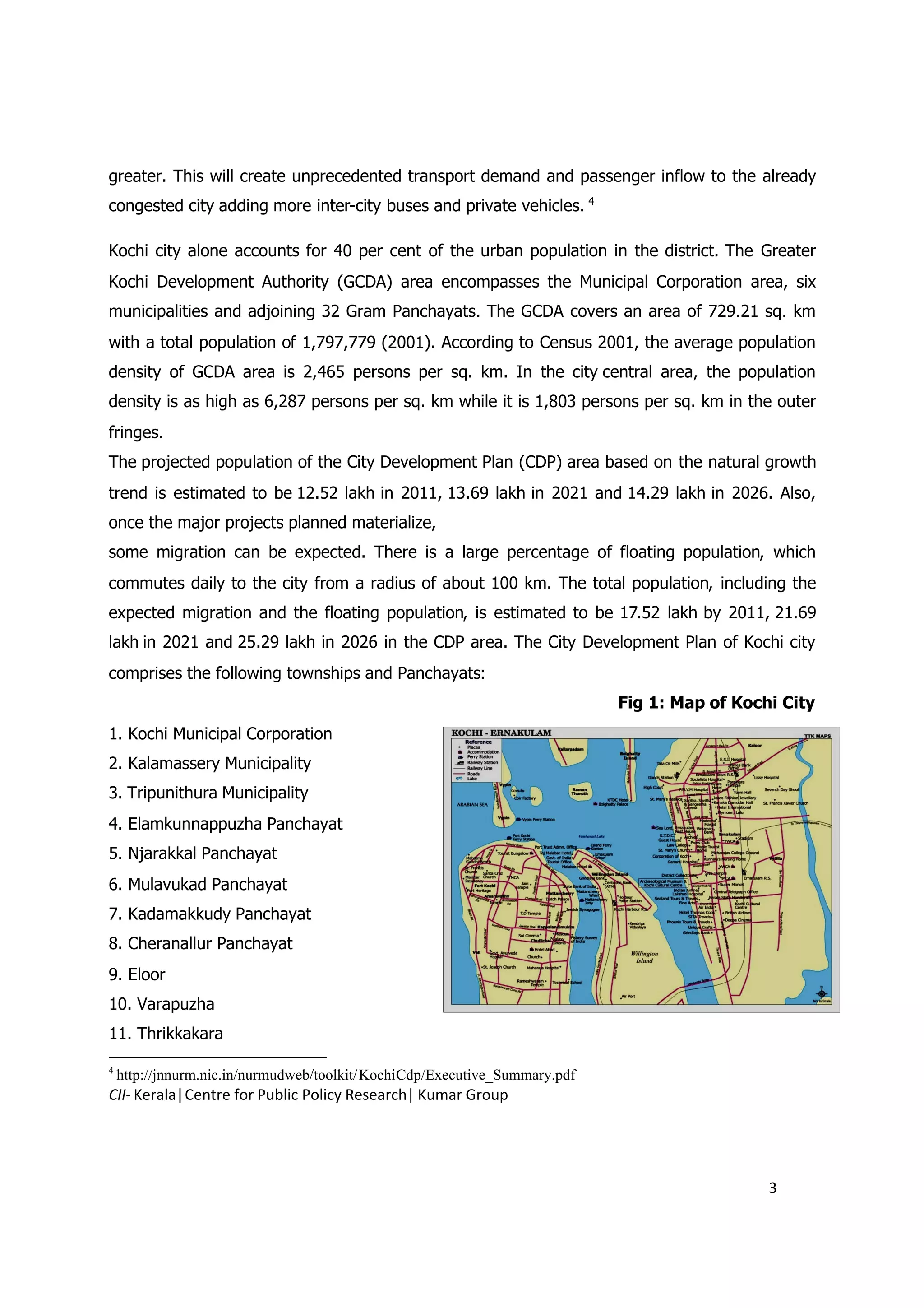 greater. This will create unprecedented transport demand and passenger inflow to the already
congested city adding more inter-city buses and private vehicles. 4

Kochi city alone accounts for 40 per cent of the urban population in the district. The Greater
Kochi Development Authority (GCDA) area encompasses the Municipal Corporation area, six
municipalities and adjoining 32 Gram Panchayats. The GCDA covers an area of 729.21 sq. km
with a total population of 1,797,779 (2001). According to Census 2001, the average population
density of GCDA area is 2,465 persons per sq. km. In the city central area, the population
density is as high as 6,287 persons per sq. km while it is 1,803 persons per sq. km in the outer
fringes.
The projected population of the City Development Plan (CDP) area based on the natural growth
trend is estimated to be 12.52 lakh in 2011, 13.69 lakh in 2021 and 14.29 lakh in 2026. Also,
once the major projects planned materialize,
some migration can be expected. There is a large percentage of floating population, which
commutes daily to the city from a radius of about 100 km. The total population, including the
expected migration and the floating population, is estimated to be 17.52 lakh by 2011, 21.69
lakh in 2021 and 25.29 lakh in 2026 in the CDP area. The City Development Plan of Kochi city
comprises the following townships and Panchayats:
                                                                            Fig 1: Map of Kochi City
1. Kochi Municipal Corporation
2. Kalamassery Municipality
3. Tripunithura Municipality
4. Elamkunnappuzha Panchayat
5. Njarakkal Panchayat
6. Mulavukad Panchayat
7. Kadamakkudy Panchayat
8. Cheranallur Panchayat
9. Eloor
10. Varapuzha
11. Thrikkakara

4
    http://jnnurm.nic.in/nurmudweb/toolkit/KochiCdp/Executive_Summary.pdf
CII- Kerala|Centre for Public Policy Research| Kumar Group




                                                                                              3
 