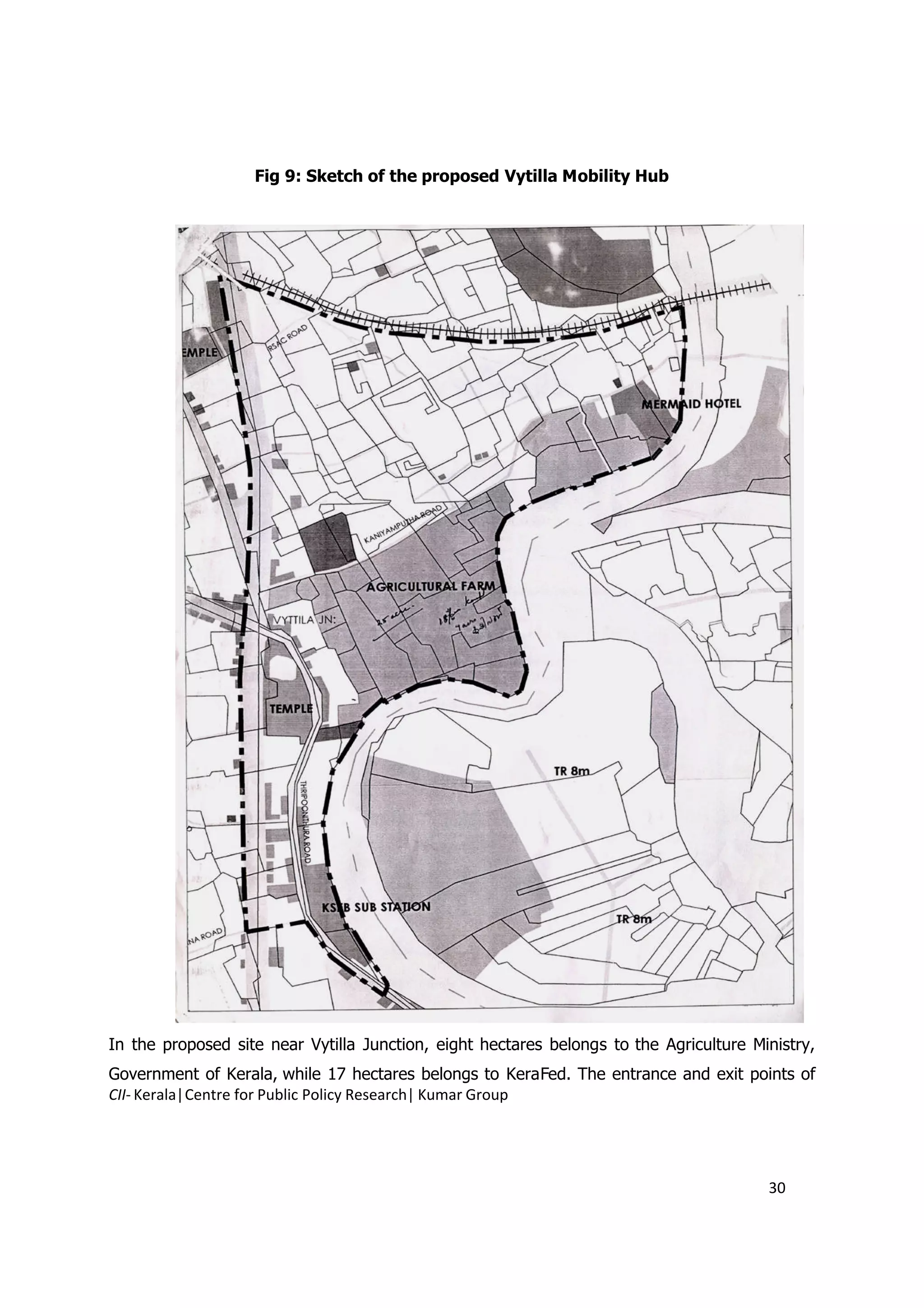 Fig 9: Sketch of the proposed Vytilla Mobility Hub




In the proposed site near Vytilla Junction, eight hectares belongs to the Agriculture Ministry,
Government of Kerala, while 17 hectares belongs to KeraFed. The entrance and exit points of
CII- Kerala|Centre for Public Policy Research| Kumar Group




                                                                                        30
 