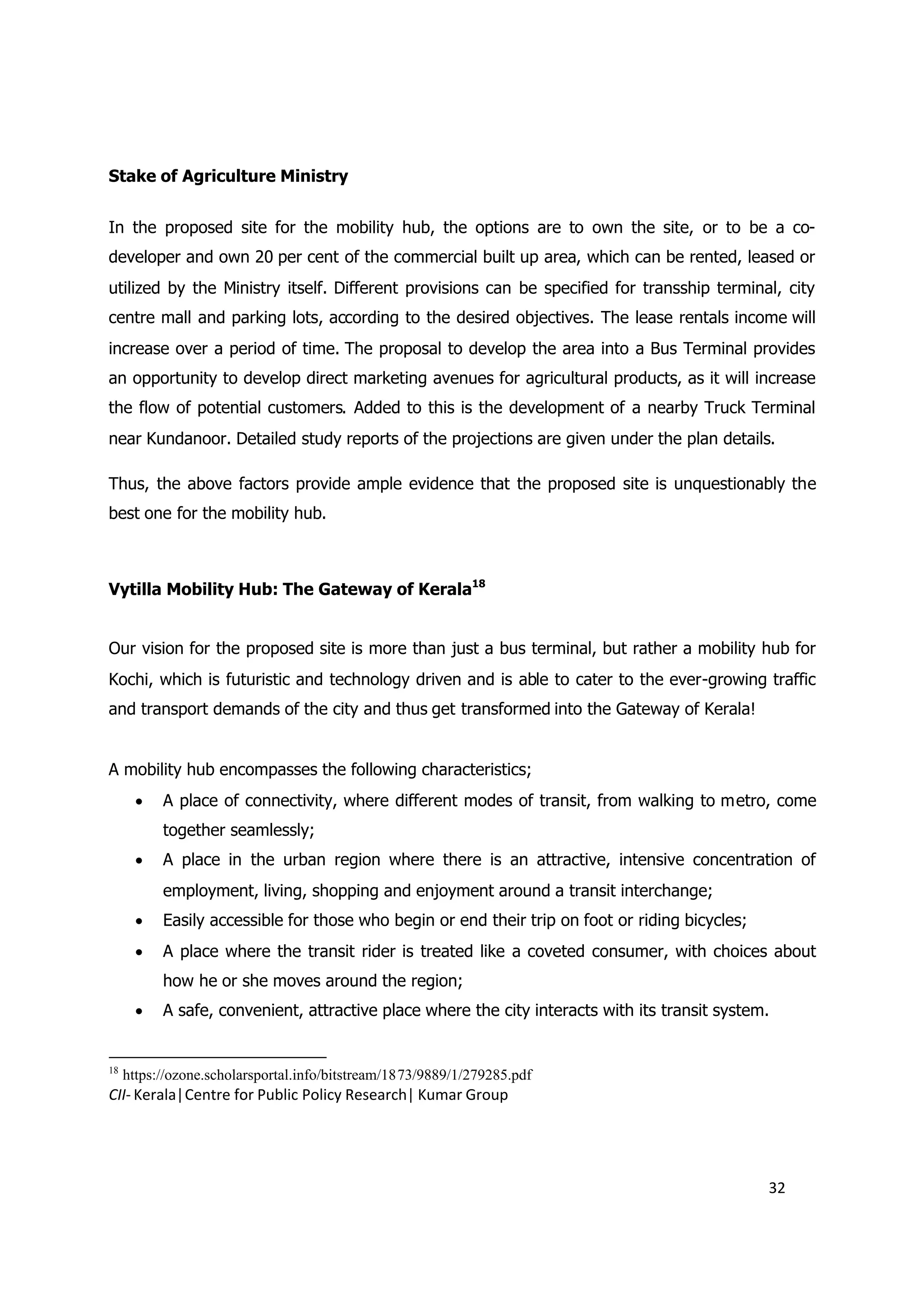 Stake of Agriculture Ministry


In the proposed site for the mobility hub, the options are to own the site, or to be a co-
developer and own 20 per cent of the commercial built up area, which can be rented, leased or
utilized by the Ministry itself. Different provisions can be specified for transship terminal, city
centre mall and parking lots, according to the desired objectives. The lease rentals income will
increase over a period of time. The proposal to develop the area into a Bus Terminal provides
an opportunity to develop direct marketing avenues for agricultural products, as it will increase
the flow of potential customers. Added to this is the development of a nearby Truck Terminal
near Kundanoor. Detailed study reports of the projections are given under the plan details.

Thus, the above factors provide ample evidence that the proposed site is unquestionably the
best one for the mobility hub.



Vytilla Mobility Hub: The Gateway of Kerala18


Our vision for the proposed site is more than just a bus terminal, but rather a mobility hub for
Kochi, which is futuristic and technology driven and is able to cater to the ever-growing traffic
and transport demands of the city and thus get transformed into the Gateway of Kerala!


A mobility hub encompasses the following characteristics;
        A place of connectivity, where different modes of transit, from walking to metro, come
           together seamlessly;
        A place in the urban region where there is an attractive, intensive concentration of
           employment, living, shopping and enjoyment around a transit interchange;
        Easily accessible for those who begin or end their trip on foot or riding bicycles;
        A place where the transit rider is treated like a coveted consumer, with choices about
           how he or she moves around the region;
        A safe, convenient, attractive place where the city interacts with its transit system.


18
     https://ozone.scholarsportal.info/bitstream/1873/9889/1/279285.pdf
CII- Kerala|Centre for Public Policy Research| Kumar Group




                                                                                               32
 