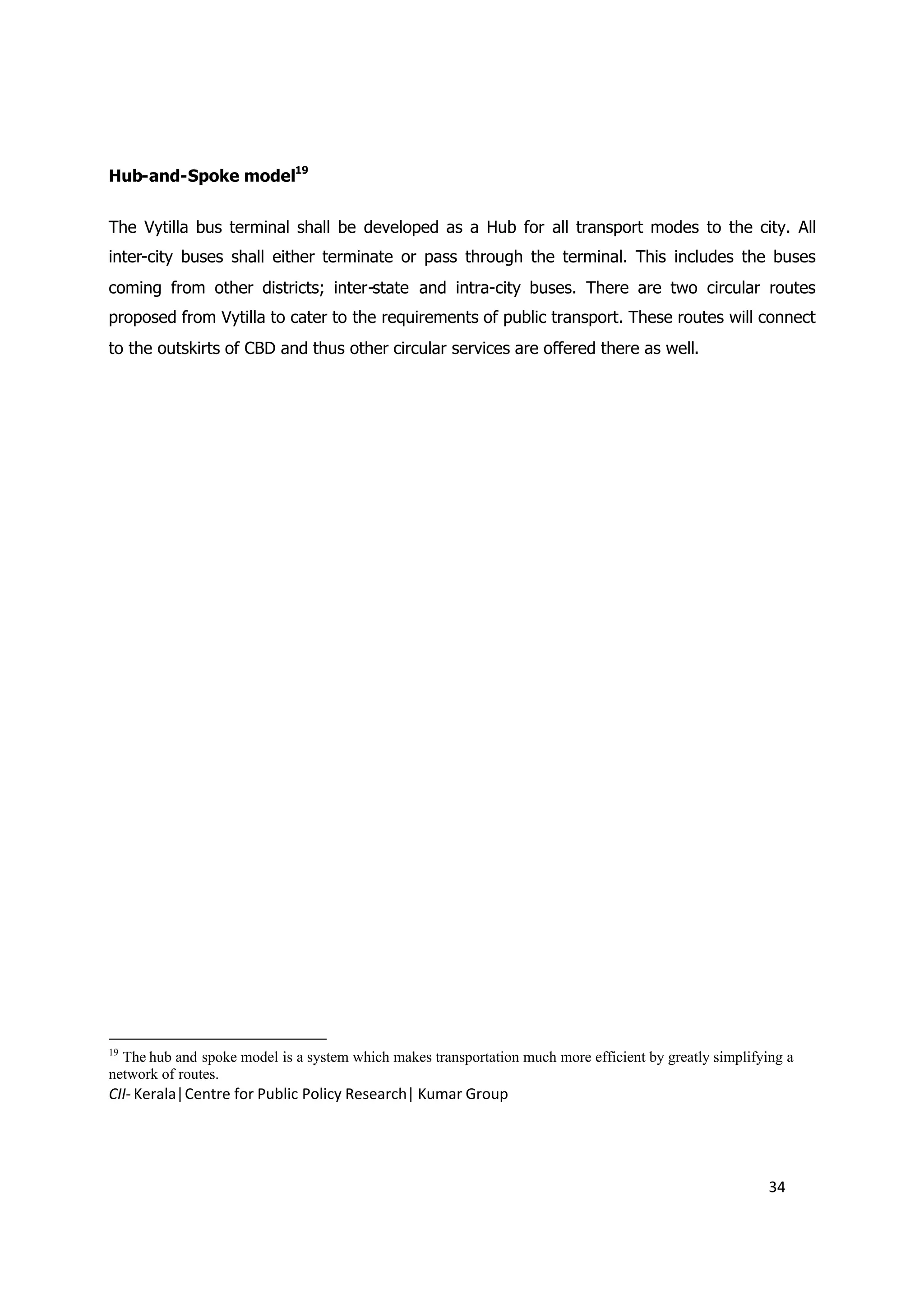 Hub-and-Spoke model19


The Vytilla bus terminal shall be developed as a Hub for all transport modes to the city. All
inter-city buses shall either terminate or pass through the terminal. This includes the buses
coming from other districts; inter-state and intra-city buses. There are two circular routes
proposed from Vytilla to cater to the requirements of public transport. These routes will connect
to the outskirts of CBD and thus other circular services are offered there as well.




19
  The hub and spoke model is a system which makes transportation much more efficient by greatly simplifying a
network of routes.
CII- Kerala|Centre for Public Policy Research| Kumar Group




                                                                                                         34
 
