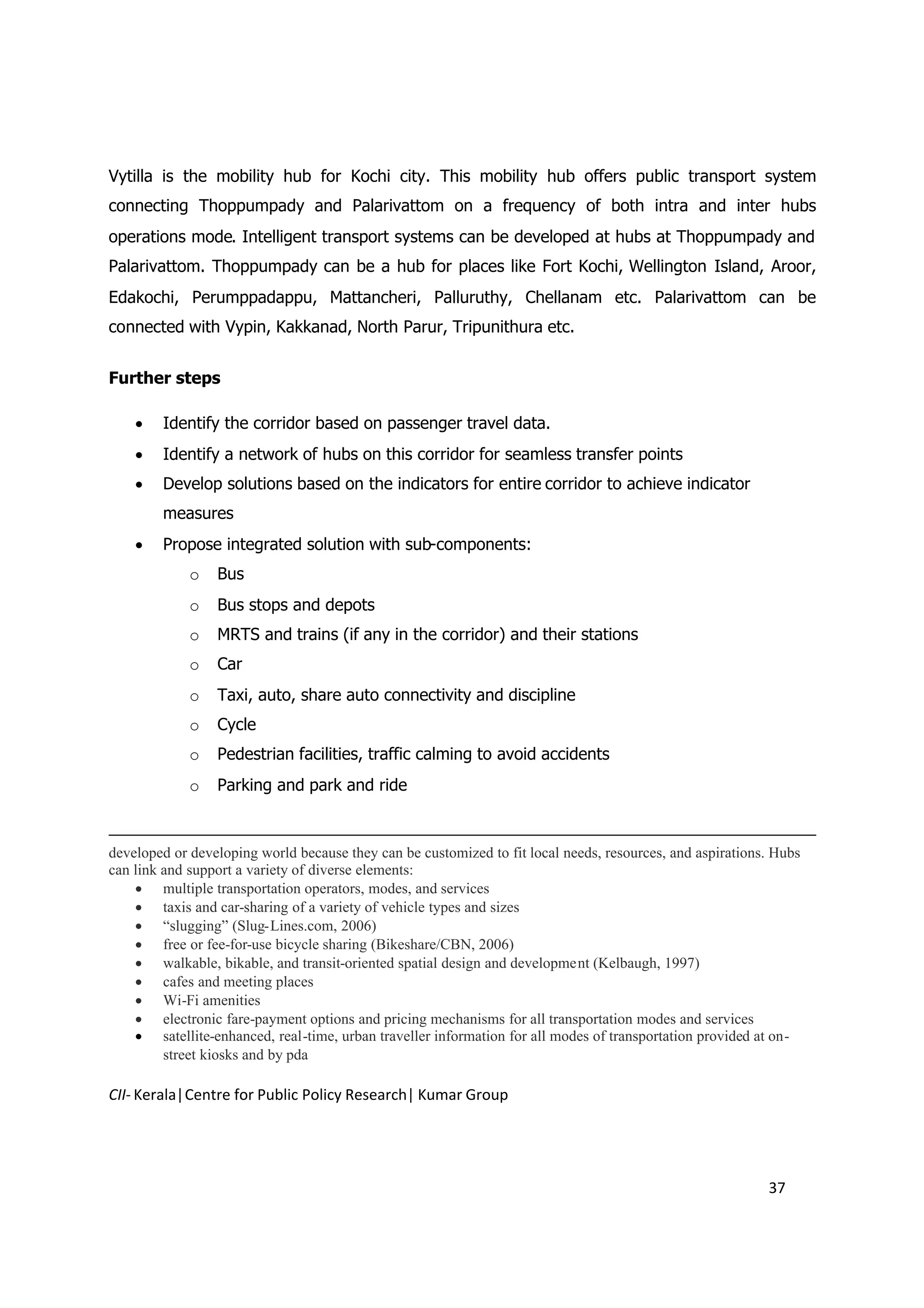 Vytilla is the mobility hub for Kochi city. This mobility hub offers public transport system
connecting Thoppumpady and Palarivattom on a frequency of both intra and inter hubs
operations mode. Intelligent transport systems can be developed at hubs at Thoppumpady and
Palarivattom. Thoppumpady can be a hub for places like Fort Kochi, Wellington Island, Aroor,
Edakochi, Perumppadappu, Mattancheri, Palluruthy, Chellanam etc. Palarivattom can be
connected with Vypin, Kakkanad, North Parur, Tripunithura etc.


Further steps

     Identify the corridor based on passenger travel data.
     Identify a network of hubs on this corridor for seamless transfer points
     Develop solutions based on the indicators for entire corridor to achieve indicator
        measures
     Propose integrated solution with sub-components:
             o   Bus
             o   Bus stops and depots
             o   MRTS and trains (if any in the corridor) and their stations
             o   Car
             o   Taxi, auto, share auto connectivity and discipline
             o   Cycle
             o   Pedestrian facilities, traffic calming to avoid accidents
             o   Parking and park and ride



developed or developing world because they can be customized to fit local needs, resources, and aspirations. Hubs
can link and support a variety of diverse elements:
     multiple transportation operators, modes, and services
     taxis and car-sharing of a variety of vehicle types and sizes
     “slugging” (Slug-Lines.com, 2006)
     free or fee-for-use bicycle sharing (Bikeshare/CBN, 2006)
     walkable, bikable, and transit-oriented spatial design and development (Kelbaugh, 1997)
     cafes and meeting places
     Wi-Fi amenities
     electronic fare-payment options and pricing mechanisms for all transportation modes and services
     satellite-enhanced, real-time, urban traveller information for all modes of transportation provided at on-
         street kiosks and by pda

CII- Kerala|Centre for Public Policy Research| Kumar Group




                                                                                                           37
 
