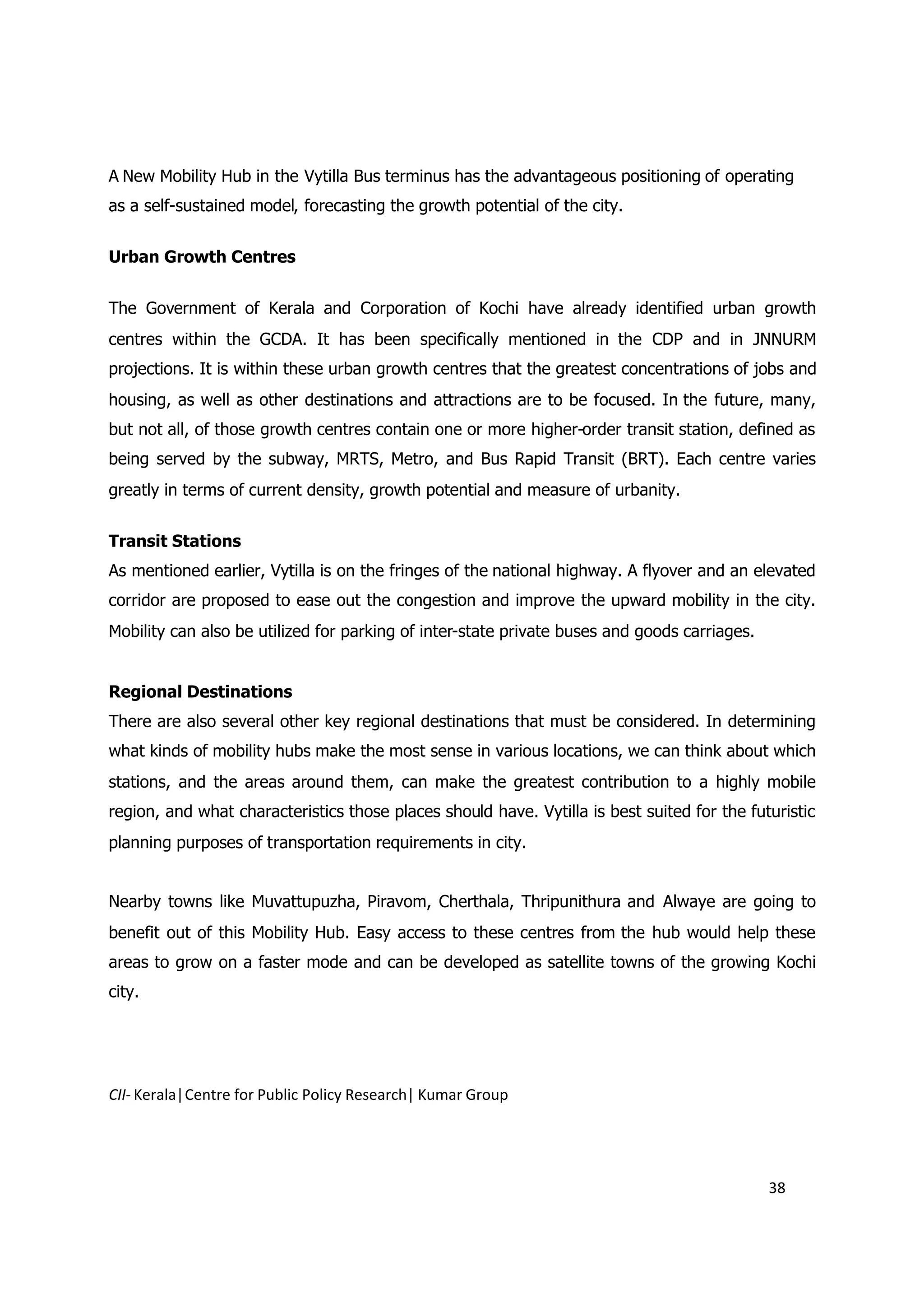 A New Mobility Hub in the Vytilla Bus terminus has the advantageous positioning of operating
as a self-sustained model, forecasting the growth potential of the city.


Urban Growth Centres


The Government of Kerala and Corporation of Kochi have already identified urban growth
centres within the GCDA. It has been specifically mentioned in the CDP and in JNNURM
projections. It is within these urban growth centres that the greatest concentrations of jobs and
housing, as well as other destinations and attractions are to be focused. In the future, many,
but not all, of those growth centres contain one or more higher-order transit station, defined as
being served by the subway, MRTS, Metro, and Bus Rapid Transit (BRT). Each centre varies
greatly in terms of current density, growth potential and measure of urbanity.


Transit Stations
As mentioned earlier, Vytilla is on the fringes of the national highway. A flyover and an elevated
corridor are proposed to ease out the congestion and improve the upward mobility in the city.
Mobility can also be utilized for parking of inter-state private buses and goods carriages.


Regional Destinations
There are also several other key regional destinations that must be considered. In determining
what kinds of mobility hubs make the most sense in various locations, we can think about which
stations, and the areas around them, can make the greatest contribution to a highly mobile
region, and what characteristics those places should have. Vytilla is best suited for the futuristic
planning purposes of transportation requirements in city.


Nearby towns like Muvattupuzha, Piravom, Cherthala, Thripunithura and Alwaye are going to
benefit out of this Mobility Hub. Easy access to these centres from the hub would help these
areas to grow on a faster mode and can be developed as satellite towns of the growing Kochi
city.




CII- Kerala|Centre for Public Policy Research| Kumar Group




                                                                                              38
 