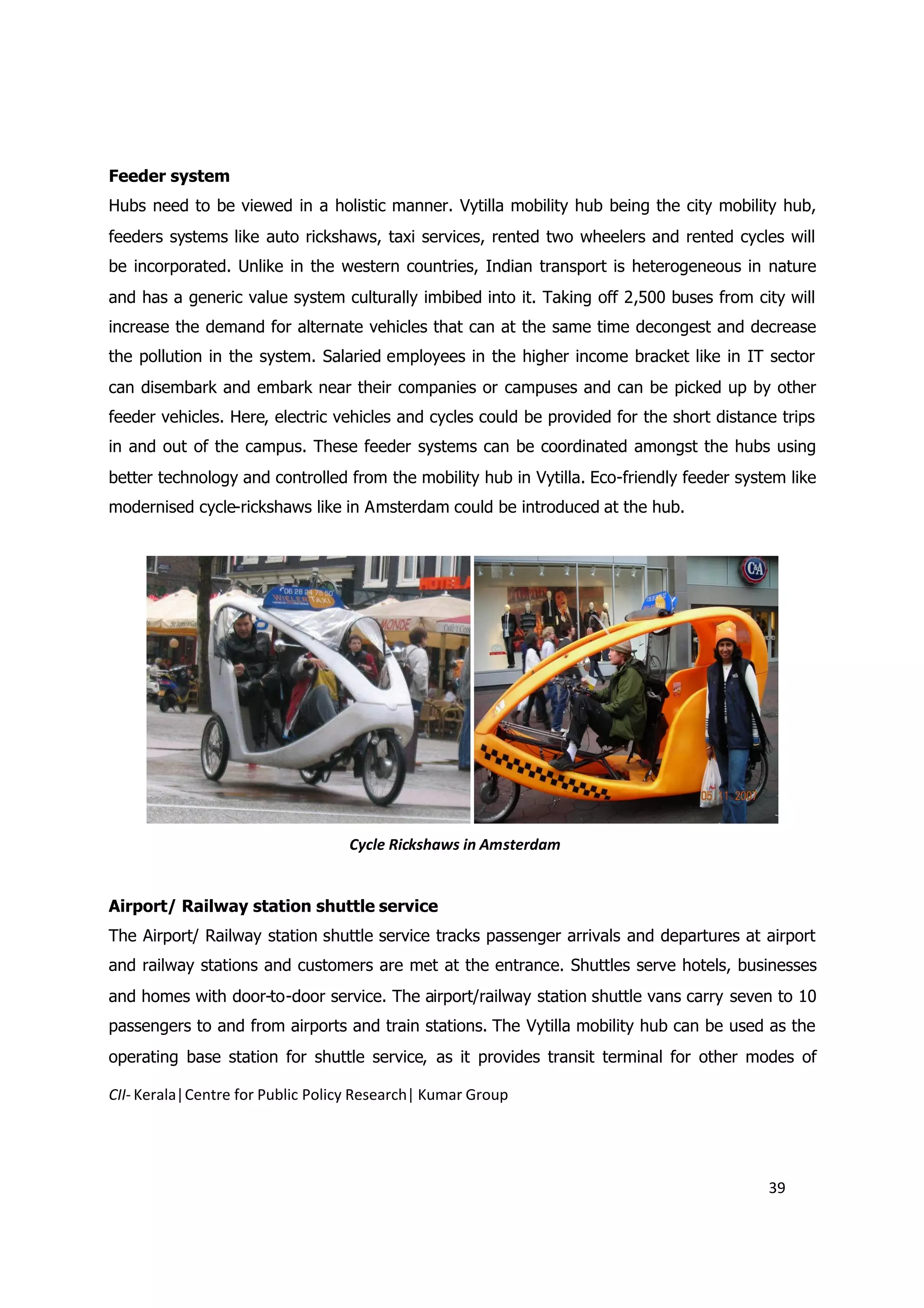 Feeder system
Hubs need to be viewed in a holistic manner. Vytilla mobility hub being the city mobility hub,
feeders systems like auto rickshaws, taxi services, rented two wheelers and rented cycles will
be incorporated. Unlike in the western countries, Indian transport is heterogeneous in nature
and has a generic value system culturally imbibed into it. Taking off 2,500 buses from city will
increase the demand for alternate vehicles that can at the same time decongest and decrease
the pollution in the system. Salaried employees in the higher income bracket like in IT sector
can disembark and embark near their companies or campuses and can be picked up by other
feeder vehicles. Here, electric vehicles and cycles could be provided for the short distance trips
in and out of the campus. These feeder systems can be coordinated amongst the hubs using
better technology and controlled from the mobility hub in Vytilla. Eco-friendly feeder system like
modernised cycle-rickshaws like in Amsterdam could be introduced at the hub.




                                  Cycle Rickshaws in Amsterdam


Airport/ Railway station shuttle service
The Airport/ Railway station shuttle service tracks passenger arrivals and departures at airport
and railway stations and customers are met at the entrance. Shuttles serve hotels, businesses
and homes with door-to-door service. The airport/railway station shuttle vans carry seven to 10
passengers to and from airports and train stations. The Vytilla mobility hub can be used as the
operating base station for shuttle service, as it provides transit terminal for other modes of

CII- Kerala|Centre for Public Policy Research| Kumar Group




                                                                                           39
 