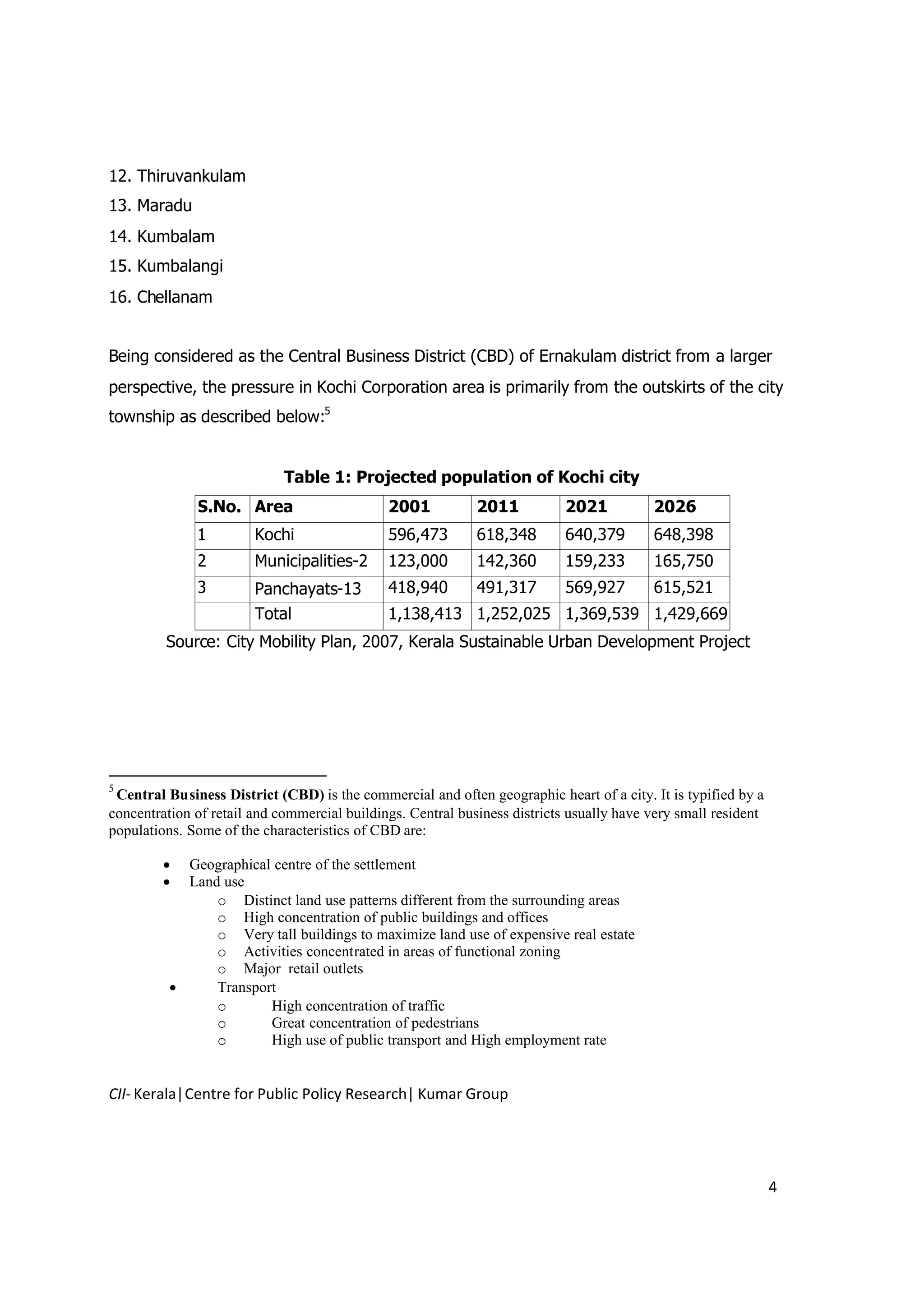 12. Thiruvankulam
13. Maradu
14. Kumbalam
15. Kumbalangi
16. Chellanam


Being considered as the Central Business District (CBD) of Ernakulam district from a larger
perspective, the pressure in Kochi Corporation area is primarily from the outskirts of the city
township as described below:5


                             Table 1: Projected population of Kochi city
              S.No. Area                      2001           2011          2021           2026
              1         Kochi                 596,473        618,348       640,379        648,398
              2         Municipalities-2      123,000        142,360       159,233        165,750
              3         Panchayats-13         418,940        491,317       569,927        615,521
                        Total                 1,138,413 1,252,025 1,369,539 1,429,669
         Source: City Mobility Plan, 2007, Kerala Sustainable Urban Development Project




5
 Central Business District (CBD) is the commercial and often geographic heart of a city. It is typified by a
concentration of retail and commercial buildings. Central business districts usually have very small resident
populations. Some of the characteristics of CBD are:

          Geographical centre of the settlement
          Land use
               o Distinct land use patterns different from the surrounding areas
               o High concentration of public buildings and offices
               o Very tall buildings to maximize land use of expensive real estate
               o Activities concentrated in areas of functional zoning
               o Major retail outlets
              Transport
               o       High concentration of traffic
               o       Great concentration of pedestrians
               o       High use of public transport and High employment rate


CII- Kerala|Centre for Public Policy Research| Kumar Group




                                                                                                                4
 
