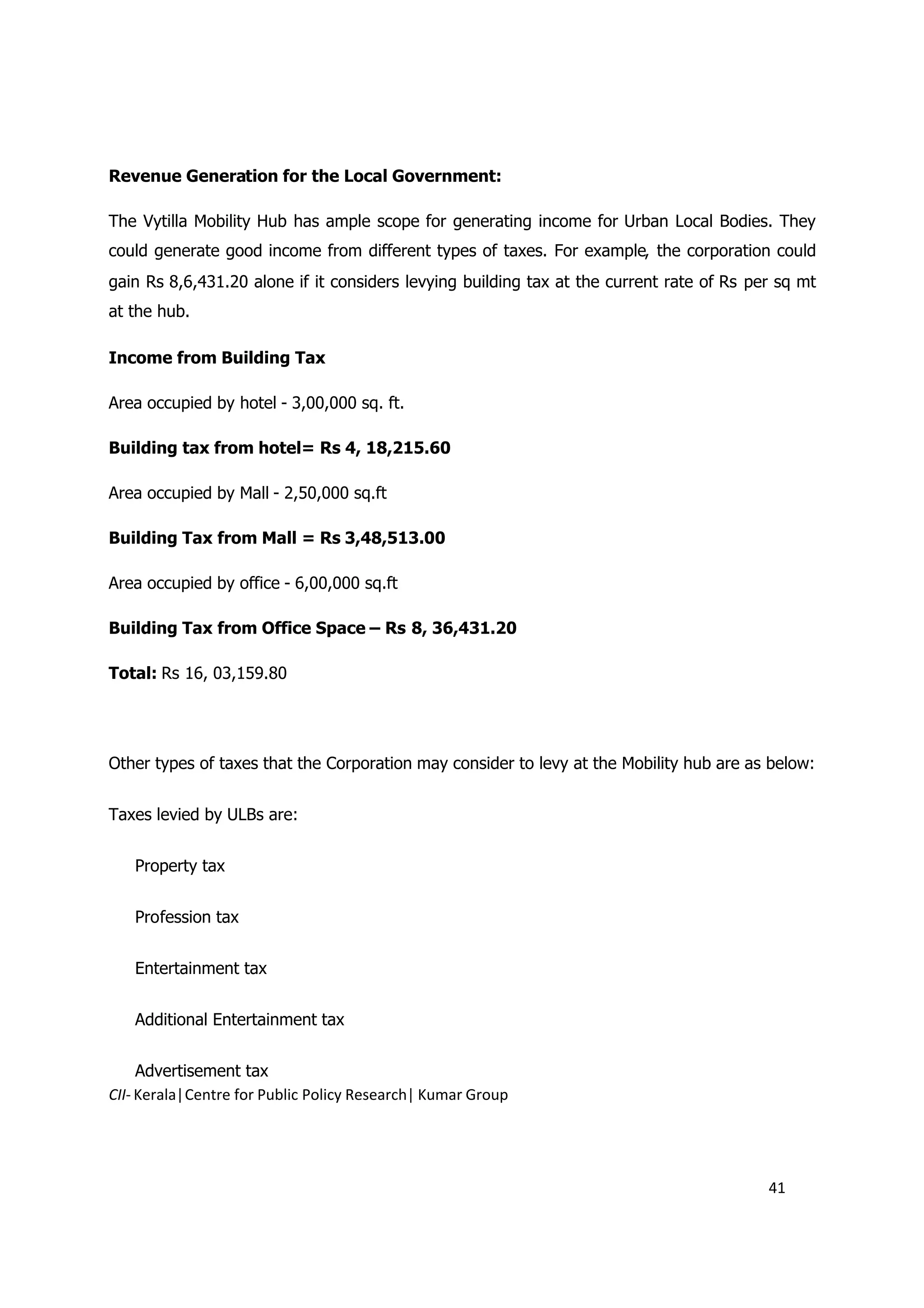 Revenue Generation for the Local Government:

The Vytilla Mobility Hub has ample scope for generating income for Urban Local Bodies. They
could generate good income from different types of taxes. For example, the corporation could
gain Rs 8,6,431.20 alone if it considers levying building tax at the current rate of Rs per sq mt
at the hub.

Income from Building Tax

Area occupied by hotel - 3,00,000 sq. ft.

Building tax from hotel= Rs 4, 18,215.60

Area occupied by Mall - 2,50,000 sq.ft

Building Tax from Mall = Rs 3,48,513.00

Area occupied by office - 6,00,000 sq.ft

Building Tax from Office Space – Rs 8, 36,431.20

Total: Rs 16, 03,159.80




Other types of taxes that the Corporation may consider to levy at the Mobility hub are as below:


Taxes levied by ULBs are:


   Property tax


   Profession tax


   Entertainment tax


   Additional Entertainment tax


     Advertisement tax
CII- Kerala|Centre for Public Policy Research| Kumar Group




                                                                                          41
 