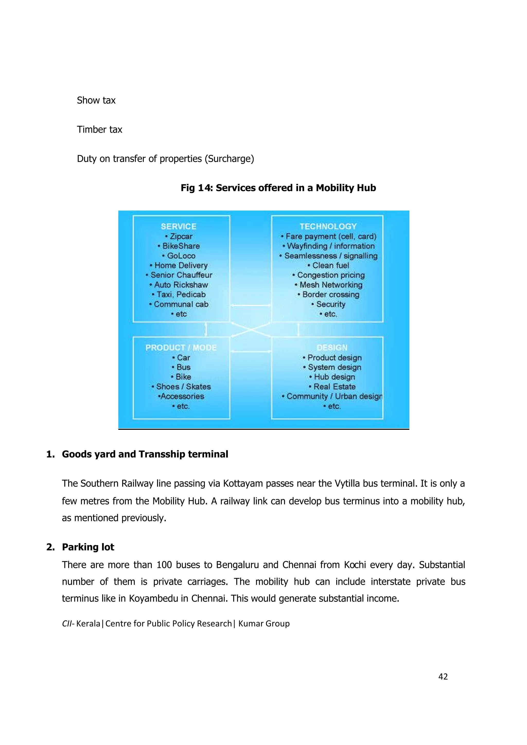 Show tax


      Timber tax


      Duty on transfer of properties (Surcharge)


                                 Fig 14: Services offered in a Mobility Hub




1. Goods yard and Transship terminal


   The Southern Railway line passing via Kottayam passes near the Vytilla bus terminal. It is only a
   few metres from the Mobility Hub. A railway link can develop bus terminus into a mobility hub,
   as mentioned previously.


2. Parking lot
   There are more than 100 buses to Bengaluru and Chennai from Kochi every day. Substantial
   number of them is private carriages. The mobility hub can include interstate private bus
   terminus like in Koyambedu in Chennai. This would generate substantial income.

   CII- Kerala|Centre for Public Policy Research| Kumar Group




                                                                                             42
 