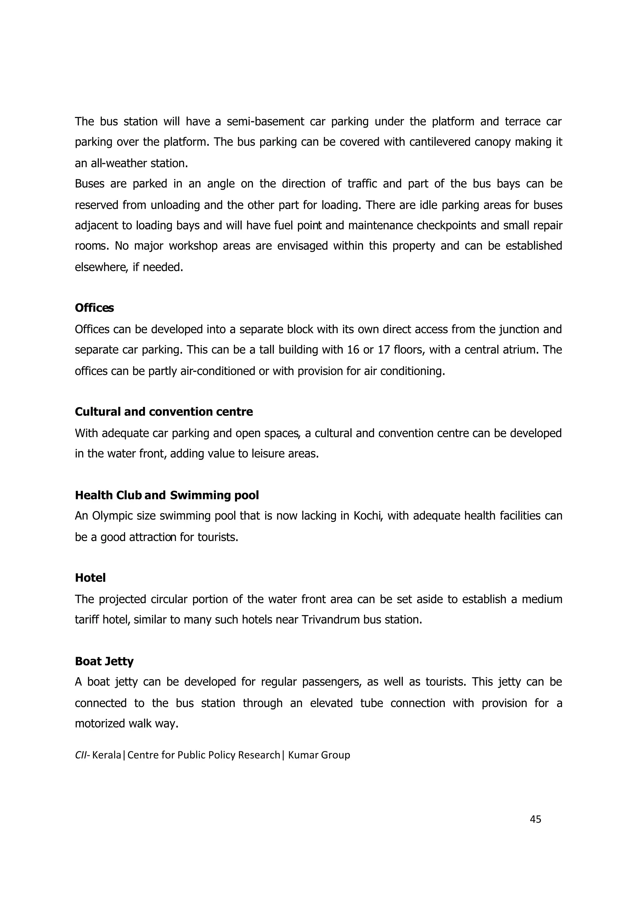 The bus station will have a semi-basement car parking under the platform and terrace car
parking over the platform. The bus parking can be covered with cantilevered canopy making it
an all-weather station.
Buses are parked in an angle on the direction of traffic and part of the bus bays can be
reserved from unloading and the other part for loading. There are idle parking areas for buses
adjacent to loading bays and will have fuel point and maintenance checkpoints and small repair
rooms. No major workshop areas are envisaged within this property and can be established
elsewhere, if needed.


Offices
Offices can be developed into a separate block with its own direct access from the junction and
separate car parking. This can be a tall building with 16 or 17 floors, with a central atrium. The
offices can be partly air-conditioned or with provision for air conditioning.


Cultural and convention centre
With adequate car parking and open spaces, a cultural and convention centre can be developed
in the water front, adding value to leisure areas.


Health Club and Swimming pool
An Olympic size swimming pool that is now lacking in Kochi, with adequate health facilities can
be a good attraction for tourists.


Hotel
The projected circular portion of the water front area can be set aside to establish a medium
tariff hotel, similar to many such hotels near Trivandrum bus station.


Boat Jetty
A boat jetty can be developed for regular passengers, as well as tourists. This jetty can be
connected to the bus station through an elevated tube connection with provision for a
motorized walk way.

CII- Kerala|Centre for Public Policy Research| Kumar Group




                                                                                           45
 