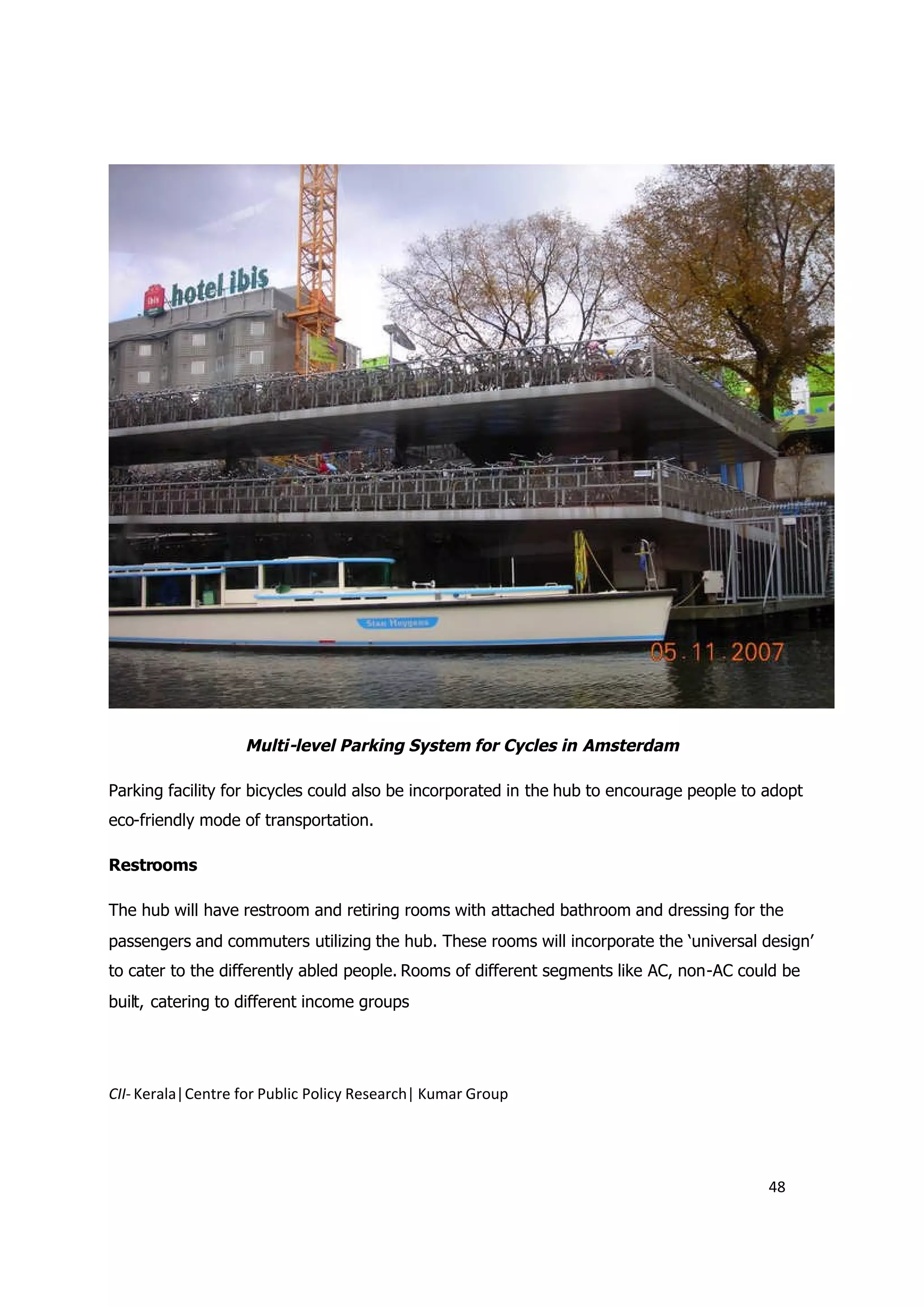 Multi-level Parking System for Cycles in Amsterdam

Parking facility for bicycles could also be incorporated in the hub to encourage people to adopt
eco-friendly mode of transportation.

Restrooms

The hub will have restroom and retiring rooms with attached bathroom and dressing for the
passengers and commuters utilizing the hub. These rooms will incorporate the ‘universal design’
to cater to the differently abled people. Rooms of different segments like AC, non-AC could be
built, catering to different income groups




CII- Kerala|Centre for Public Policy Research| Kumar Group




                                                                                           48
 