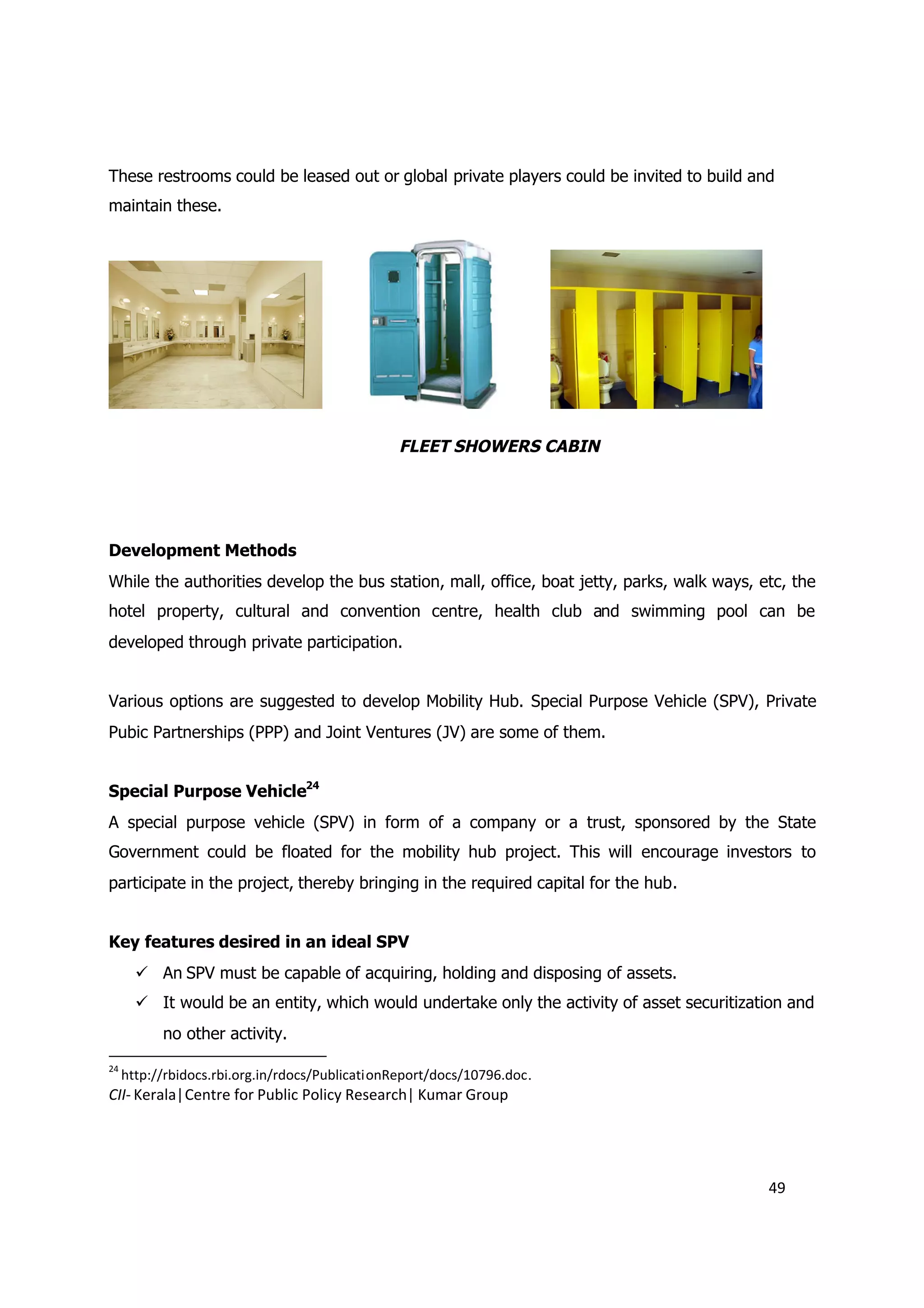 These restrooms could be leased out or global private players could be invited to build and
maintain these.




                                                 FLEET SHOWERS CABIN




Development Methods
While the authorities develop the bus station, mall, office, boat jetty, parks, walk ways, etc, the
hotel property, cultural and convention centre, health club and swimming pool can be
developed through private participation.


Various options are suggested to develop Mobility Hub. Special Purpose Vehicle (SPV), Private
Pubic Partnerships (PPP) and Joint Ventures (JV) are some of them.


Special Purpose Vehicle24
A special purpose vehicle (SPV) in form of a company or a trust, sponsored by the State
Government could be floated for the mobility hub project. This will encourage investors to
participate in the project, thereby bringing in the required capital for the hub.


Key features desired in an ideal SPV
        An SPV must be capable of acquiring, holding and disposing of assets.
        It would be an entity, which would undertake only the activity of asset securitization and
           no other activity.
24
     http://rbidocs.rbi.org.in/rdocs/PublicationReport/docs/10796.doc .
CII- Kerala|Centre for Public Policy Research| Kumar Group




                                                                                            49
 
