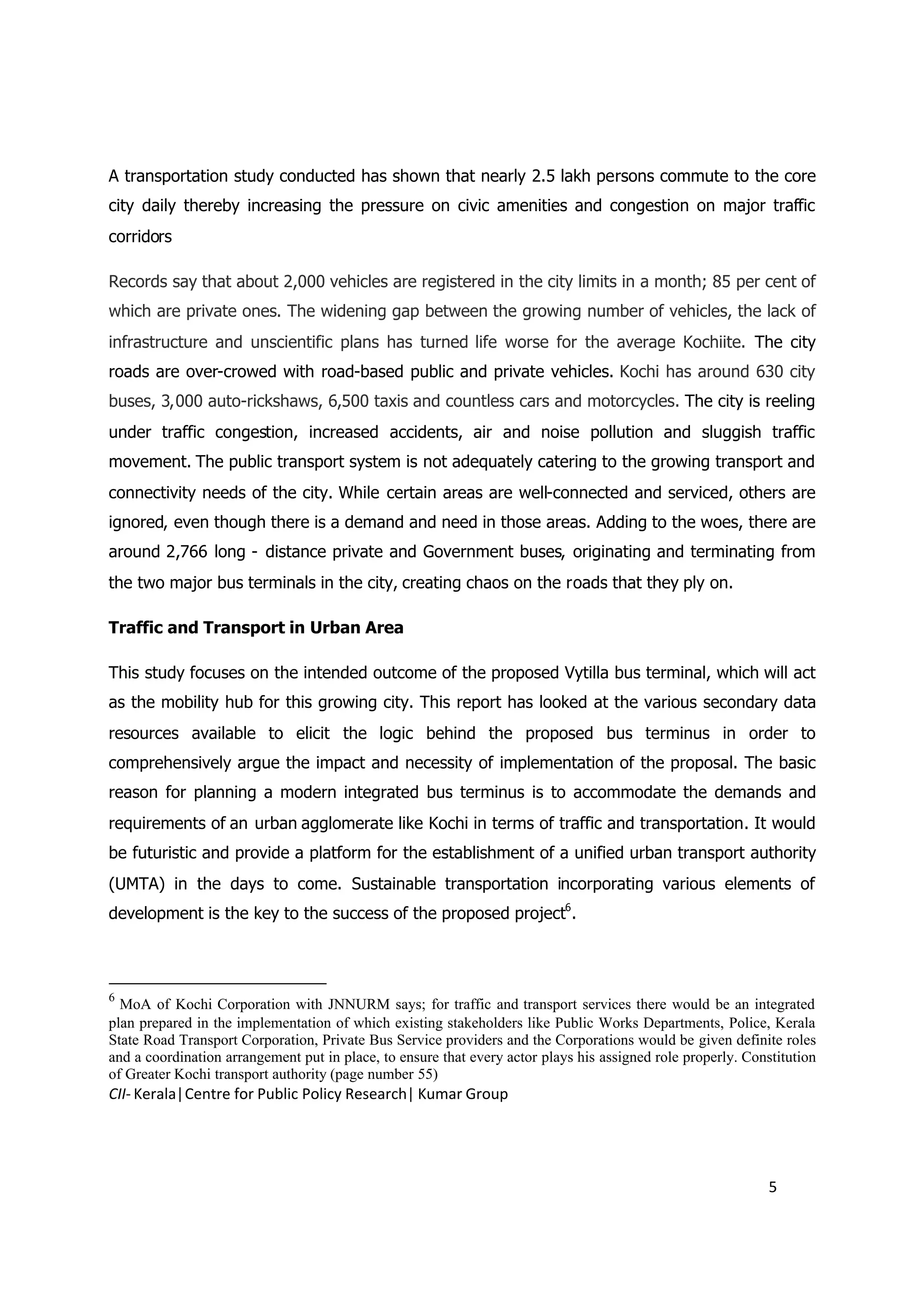 A transportation study conducted has shown that nearly 2.5 lakh persons commute to the core
city daily thereby increasing the pressure on civic amenities and congestion on major traffic
corridors

Records say that about 2,000 vehicles are registered in the city limits in a month; 85 per cent of
which are private ones. The widening gap between the growing number of vehicles, the lack of
infrastructure and unscientific plans has turned life worse for the average Kochiite. The city
roads are over-crowed with road-based public and private vehicles. Kochi has around 630 city
buses, 3,000 auto-rickshaws, 6,500 taxis and countless cars and motorcycles. The city is reeling
under traffic congestion, increased accidents, air and noise pollution and sluggish traffic
movement. The public transport system is not adequately catering to the growing transport and
connectivity needs of the city. While certain areas are well-connected and serviced, others are
ignored, even though there is a demand and need in those areas. Adding to the woes, there are
around 2,766 long - distance private and Government buses, originating and terminating from
the two major bus terminals in the city, creating chaos on the roads that they ply on.

Traffic and Transport in Urban Area

This study focuses on the intended outcome of the proposed Vytilla bus terminal, which will act
as the mobility hub for this growing city. This report has looked at the various secondary data
resources available to elicit the logic behind the proposed bus terminus in order to
comprehensively argue the impact and necessity of implementation of the proposal. The basic
reason for planning a modern integrated bus terminus is to accommodate the demands and
requirements of an urban agglomerate like Kochi in terms of traffic and transportation. It would
be futuristic and provide a platform for the establishment of a unified urban transport authority
(UMTA) in the days to come. Sustainable transportation incorporating various elements of
development is the key to the success of the proposed project6.



6
  MoA of Kochi Corporation with JNNURM says; for traffic and transport services there would be an integrated
plan prepared in the implementation of which existing stakeholders like Public Works Departments, Police, Kerala
State Road Transport Corporation, Private Bus Service providers and the Corporations would be given definite roles
and a coordination arrangement put in place, to ensure that every actor plays his assigned role properly. Constitution
of Greater Kochi transport authority (page number 55)
CII- Kerala|Centre for Public Policy Research| Kumar Group




                                                                                                              5
 