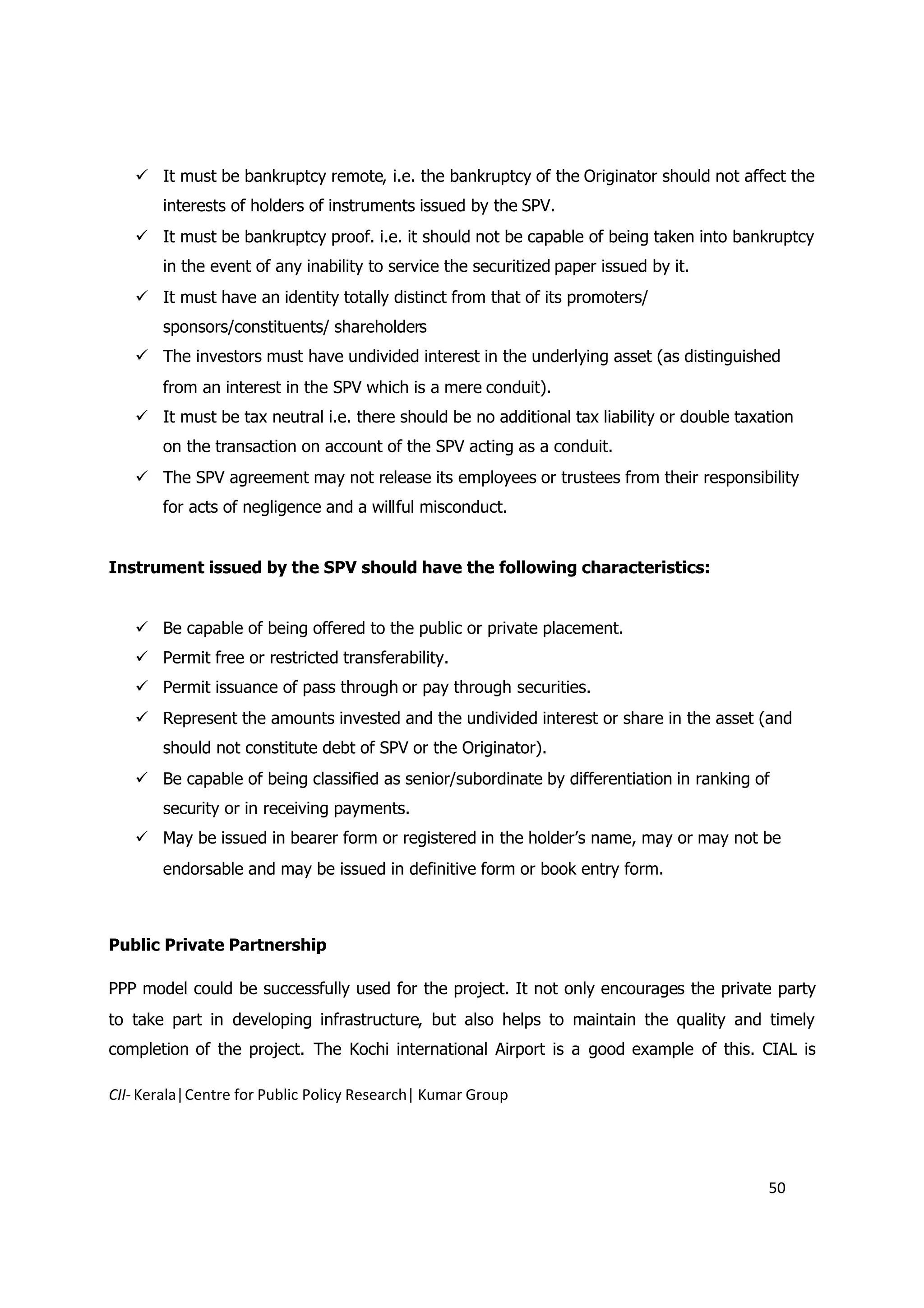  It must be bankruptcy remote, i.e. the bankruptcy of the Originator should not affect the
       interests of holders of instruments issued by the SPV.
    It must be bankruptcy proof. i.e. it should not be capable of being taken into bankruptcy
       in the event of any inability to service the securitized paper issued by it.
    It must have an identity totally distinct from that of its promoters/
       sponsors/constituents/ shareholders
    The investors must have undivided interest in the underlying asset (as distinguished
       from an interest in the SPV which is a mere conduit).
    It must be tax neutral i.e. there should be no additional tax liability or double taxation
       on the transaction on account of the SPV acting as a conduit.
    The SPV agreement may not release its employees or trustees from their responsibility
       for acts of negligence and a willful misconduct.


Instrument issued by the SPV should have the following characteristics:


    Be capable of being offered to the public or private placement.
    Permit free or restricted transferability.
    Permit issuance of pass through or pay through securities.
    Represent the amounts invested and the undivided interest or share in the asset (and
       should not constitute debt of SPV or the Originator).
    Be capable of being classified as senior/subordinate by differentiation in ranking of
       security or in receiving payments.
    May be issued in bearer form or registered in the holder’s name, may or may not be
       endorsable and may be issued in definitive form or book entry form.



Public Private Partnership

PPP model could be successfully used for the project. It not only encourages the private party
to take part in developing infrastructure, but also helps to maintain the quality and timely
completion of the project. The Kochi international Airport is a good example of this. CIAL is

CII- Kerala|Centre for Public Policy Research| Kumar Group




                                                                                           50
 