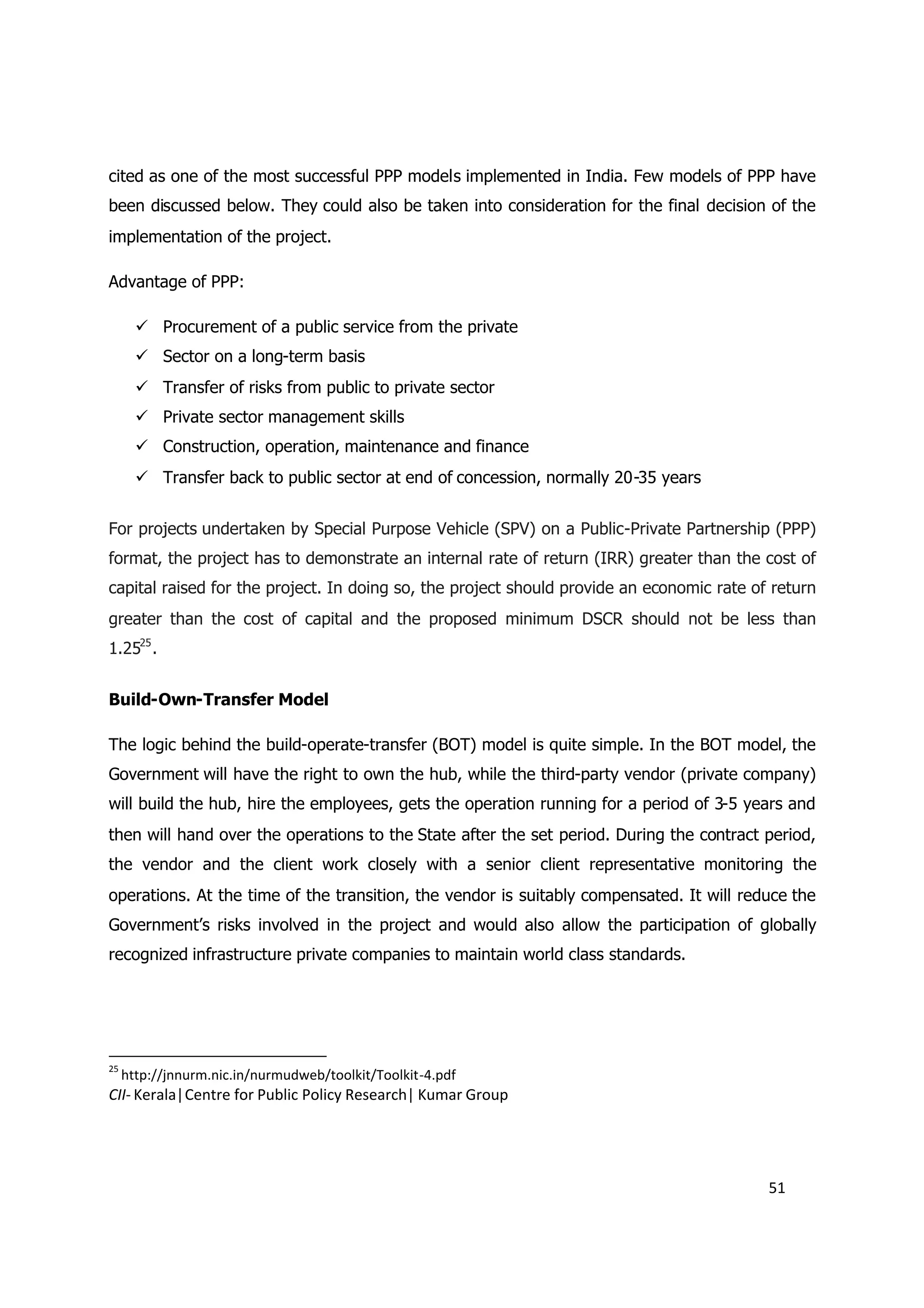 cited as one of the most successful PPP models implemented in India. Few models of PPP have
been discussed below. They could also be taken into consideration for the final decision of the
implementation of the project.

Advantage of PPP:

        Procurement of a public service from the private
        Sector on a long-term basis
        Transfer of risks from public to private sector
        Private sector management skills
        Construction, operation, maintenance and finance
        Transfer back to public sector at end of concession, normally 20-35 years


For projects undertaken by Special Purpose Vehicle (SPV) on a Public-Private Partnership (PPP)
format, the project has to demonstrate an internal rate of return (IRR) greater than the cost of
capital raised for the project. In doing so, the project should provide an economic rate of return
greater than the cost of capital and the proposed minimum DSCR should not be less than
1.2525 .


Build-Own-Transfer Model

The logic behind the build-operate-transfer (BOT) model is quite simple. In the BOT model, the
Government will have the right to own the hub, while the third-party vendor (private company)
will build the hub, hire the employees, gets the operation running for a period of 3-5 years and
then will hand over the operations to the State after the set period. During the contract period,
the vendor and the client work closely with a senior client representative monitoring the
operations. At the time of the transition, the vendor is suitably compensated. It will reduce the
Government’s risks involved in the project and would also allow the participation of globally
recognized infrastructure private companies to maintain world class standards.




25
     http://jnnurm.nic.in/nurmudweb/toolkit/Toolkit-4.pdf
CII- Kerala|Centre for Public Policy Research| Kumar Group




                                                                                           51
 