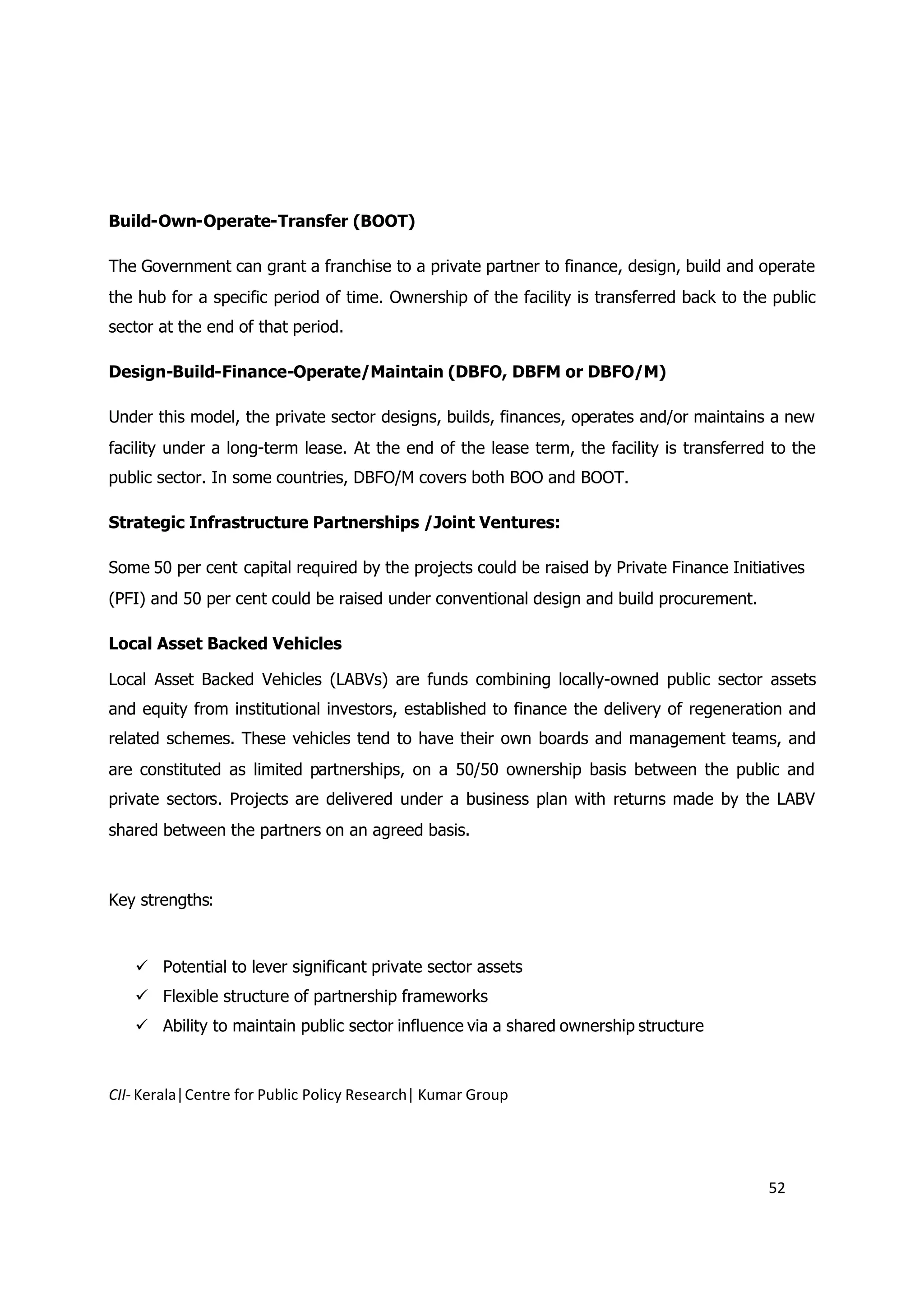 Build-Own-Operate-Transfer (BOOT)

The Government can grant a franchise to a private partner to finance, design, build and operate
the hub for a specific period of time. Ownership of the facility is transferred back to the public
sector at the end of that period.

Design-Build-Finance-Operate/Maintain (DBFO, DBFM or DBFO/M)

Under this model, the private sector designs, builds, finances, operates and/or maintains a new
facility under a long-term lease. At the end of the lease term, the facility is transferred to the
public sector. In some countries, DBFO/M covers both BOO and BOOT.

Strategic Infrastructure Partnerships /Joint Ventures:

Some 50 per cent capital required by the projects could be raised by Private Finance Initiatives
(PFI) and 50 per cent could be raised under conventional design and build procurement.

Local Asset Backed Vehicles

Local Asset Backed Vehicles (LABVs) are funds combining locally-owned public sector assets
and equity from institutional investors, established to finance the delivery of regeneration and
related schemes. These vehicles tend to have their own boards and management teams, and
are constituted as limited partnerships, on a 50/50 ownership basis between the public and
private sectors. Projects are delivered under a business plan with returns made by the LABV
shared between the partners on an agreed basis.



Key strengths:



    Potential to lever significant private sector assets
    Flexible structure of partnership frameworks
    Ability to maintain public sector influence via a shared ownership structure



CII- Kerala|Centre for Public Policy Research| Kumar Group




                                                                                           52
 