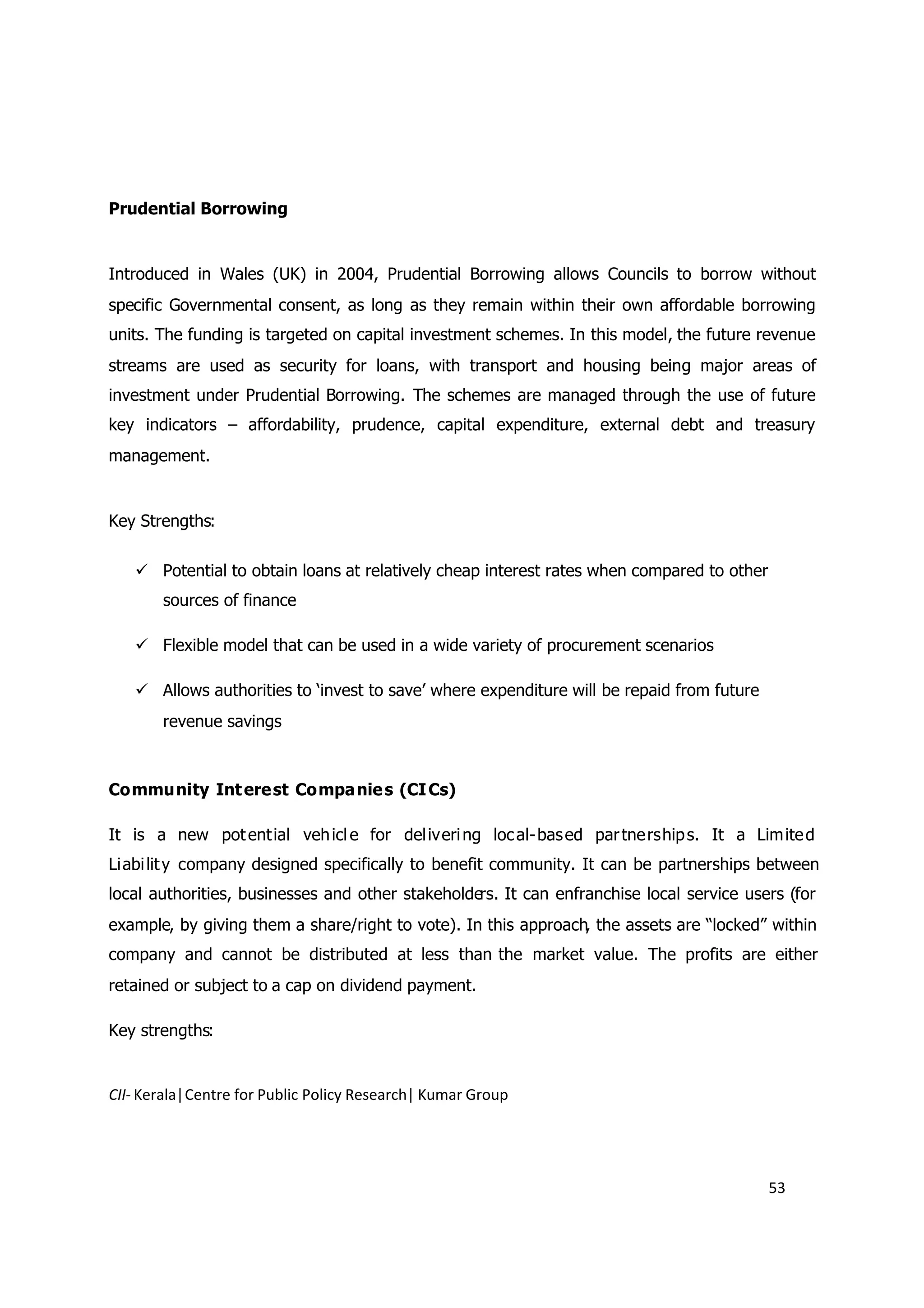 Prudential Borrowing


Introduced in Wales (UK) in 2004, Prudential Borrowing allows Councils to borrow without
specific Governmental consent, as long as they remain within their own affordable borrowing
units. The funding is targeted on capital investment schemes. In this model, the future revenue
streams are used as security for loans, with transport and housing being major areas of
investment under Prudential Borrowing. The schemes are managed through the use of future
key indicators – affordability, prudence, capital expenditure, external debt and treasury
management.


Key Strengths:

    Potential to obtain loans at relatively cheap interest rates when compared to other
       sources of finance

    Flexible model that can be used in a wide variety of procurement scenarios

    Allows authorities to ‘invest to save’ where expenditure will be repaid from future
       revenue savings



Commu nity Int ere st Compa nie s (CI Cs)

It is a new pot ent ial veh icl e for del iveri ng loc al- bas ed par tne rship s. It a Lim ite d
Liabi lit y company designed specifically to benefit community. It can be partnerships between
local authorities, businesses and other stakeholders. It can enfranchise local service users (for
example, by giving them a share/right to vote). In this approach, the assets are “locked” within
company and cannot be distributed at less than the market value. The profits are either
retained or subject to a cap on dividend payment.

Key strengths:


CII- Kerala|Centre for Public Policy Research| Kumar Group




                                                                                           53
 