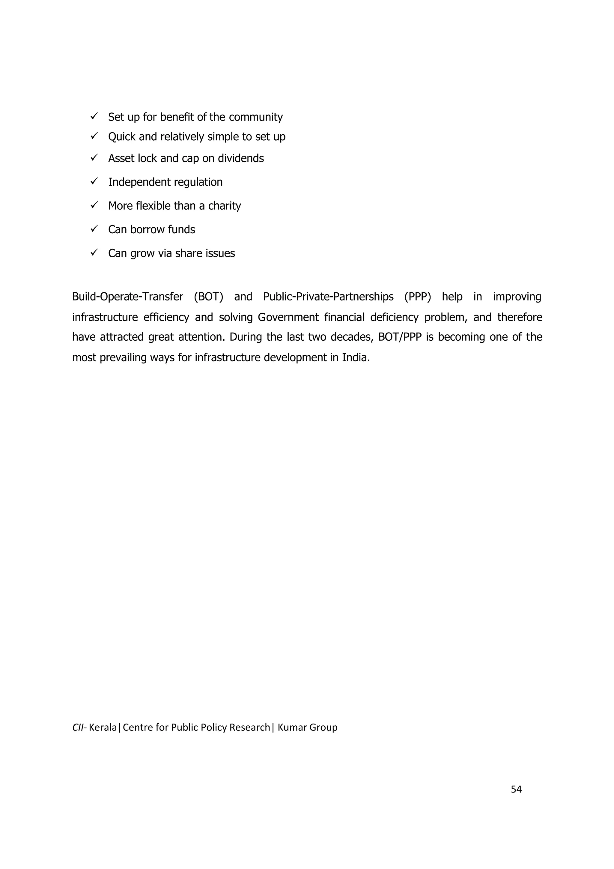 Set up for benefit of the community
    Quick and relatively simple to set up
    Asset lock and cap on dividends

    Independent regulation

    More flexible than a charity

    Can borrow funds

    Can grow via share issues


Build-Operate-Transfer (BOT) and Public-Private-Partnerships (PPP) help in improving
infrastructure efficiency and solving Government financial deficiency problem, and therefore
have attracted great attention. During the last two decades, BOT/PPP is becoming one of the
most prevailing ways for infrastructure development in India.




CII- Kerala|Centre for Public Policy Research| Kumar Group




                                                                                     54
 