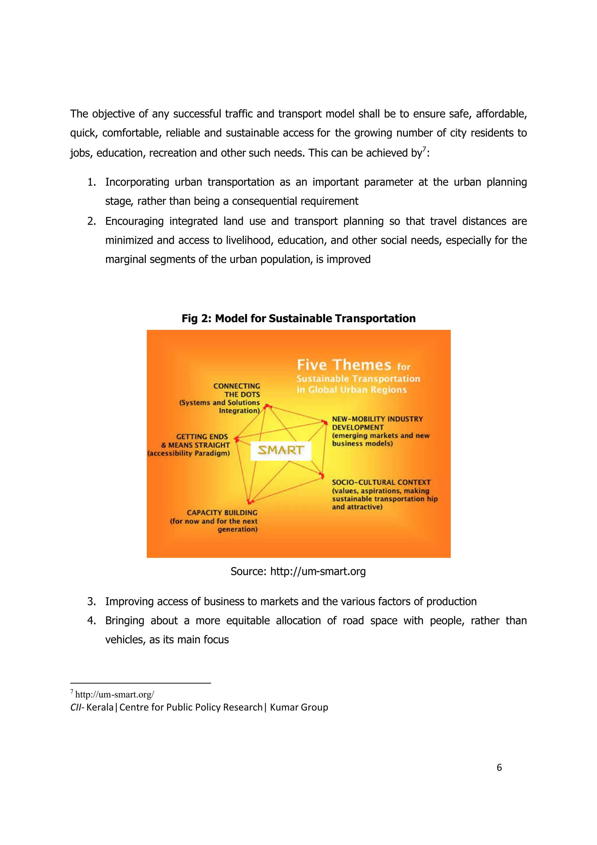 The objective of any successful traffic and transport model shall be to ensure safe, affordable,
quick, comfortable, reliable and sustainable access for the growing number of city residents to
jobs, education, recreation and other such needs. This can be achieved by7:

       1. Incorporating urban transportation as an important parameter at the urban planning
           stage, rather than being a consequential requirement
       2. Encouraging integrated land use and transport planning so that travel distances are
           minimized and access to livelihood, education, and other social needs, especially for the
           marginal segments of the urban population, is improved




                           Fig 2: Model for Sustainable Transportation




                                         Source: http://um-smart.org

       3. Improving access of business to markets and the various factors of production
       4. Bringing about a more equitable allocation of road space with people, rather than
           vehicles, as its main focus



7
    http://um-smart.org/
CII- Kerala|Centre for Public Policy Research| Kumar Group




                                                                                             6
 