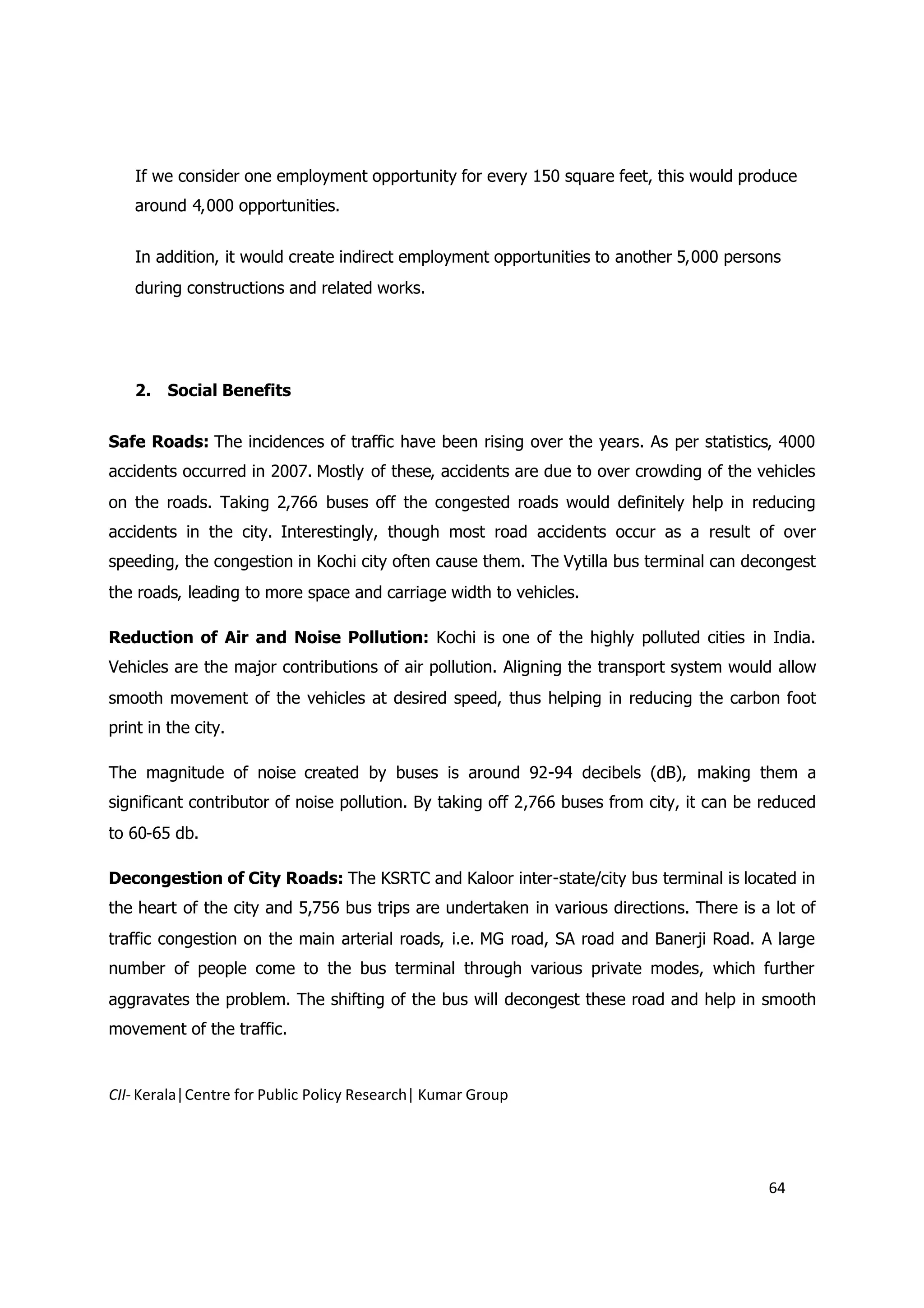 If we consider one employment opportunity for every 150 square feet, this would produce
    around 4,000 opportunities.


    In addition, it would create indirect employment opportunities to another 5,000 persons
    during constructions and related works.




    2.   Social Benefits


Safe Roads: The incidences of traffic have been rising over the years. As per statistics, 4000
accidents occurred in 2007. Mostly of these, accidents are due to over crowding of the vehicles
on the roads. Taking 2,766 buses off the congested roads would definitely help in reducing
accidents in the city. Interestingly, though most road accidents occur as a result of over
speeding, the congestion in Kochi city often cause them. The Vytilla bus terminal can decongest
the roads, leading to more space and carriage width to vehicles.

Reduction of Air and Noise Pollution: Kochi is one of the highly polluted cities in India.
Vehicles are the major contributions of air pollution. Aligning the transport system would allow
smooth movement of the vehicles at desired speed, thus helping in reducing the carbon foot
print in the city.

The magnitude of noise created by buses is around 92-94 decibels (dB), making them a
significant contributor of noise pollution. By taking off 2,766 buses from city, it can be reduced
to 60-65 db.

Decongestion of City Roads: The KSRTC and Kaloor inter-state/city bus terminal is located in
the heart of the city and 5,756 bus trips are undertaken in various directions. There is a lot of
traffic congestion on the main arterial roads, i.e. MG road, SA road and Banerji Road. A large
number of people come to the bus terminal through various private modes, which further
aggravates the problem. The shifting of the bus will decongest these road and help in smooth
movement of the traffic.


CII- Kerala|Centre for Public Policy Research| Kumar Group




                                                                                           64
 