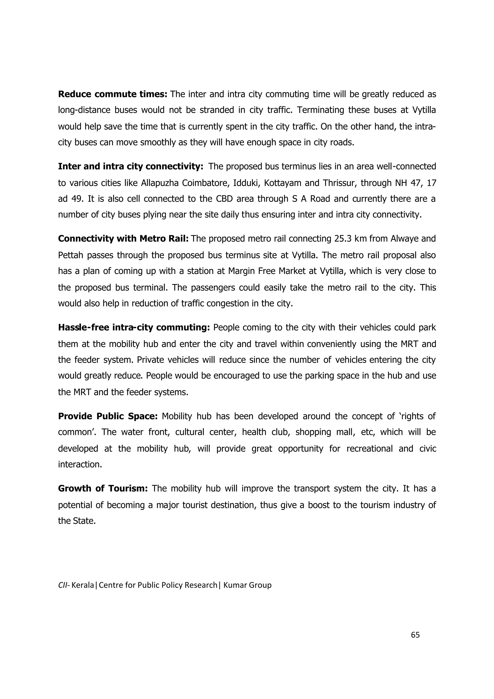 Reduce commute times: The inter and intra city commuting time will be greatly reduced as
long-distance buses would not be stranded in city traffic. Terminating these buses at Vytilla
would help save the time that is currently spent in the city traffic. On the other hand, the intra-
city buses can move smoothly as they will have enough space in city roads.

Inter and intra city connectivity: The proposed bus terminus lies in an area well-connected
to various cities like Allapuzha Coimbatore, Idduki, Kottayam and Thrissur, through NH 47, 17
ad 49. It is also cell connected to the CBD area through S A Road and currently there are a
number of city buses plying near the site daily thus ensuring inter and intra city connectivity.

Connectivity with Metro Rail: The proposed metro rail connecting 25.3 km from Alwaye and
Pettah passes through the proposed bus terminus site at Vytilla. The metro rail proposal also
has a plan of coming up with a station at Margin Free Market at Vytilla, which is very close to
the proposed bus terminal. The passengers could easily take the metro rail to the city. This
would also help in reduction of traffic congestion in the city.

Hassle-free intra-city commuting: People coming to the city with their vehicles could park
them at the mobility hub and enter the city and travel within conveniently using the MRT and
the feeder system. Private vehicles will reduce since the number of vehicles entering the city
would greatly reduce. People would be encouraged to use the parking space in the hub and use
the MRT and the feeder systems.

Provide Public Space: Mobility hub has been developed around the concept of ‘rights of
common’. The water front, cultural center, health club, shopping mall, etc, which will be
developed at the mobility hub, will provide great opportunity for recreational and civic
interaction.

Growth of Tourism: The mobility hub will improve the transport system the city. It has a
potential of becoming a major tourist destination, thus give a boost to the tourism industry of
the State.




CII- Kerala|Centre for Public Policy Research| Kumar Group




                                                                                             65
 