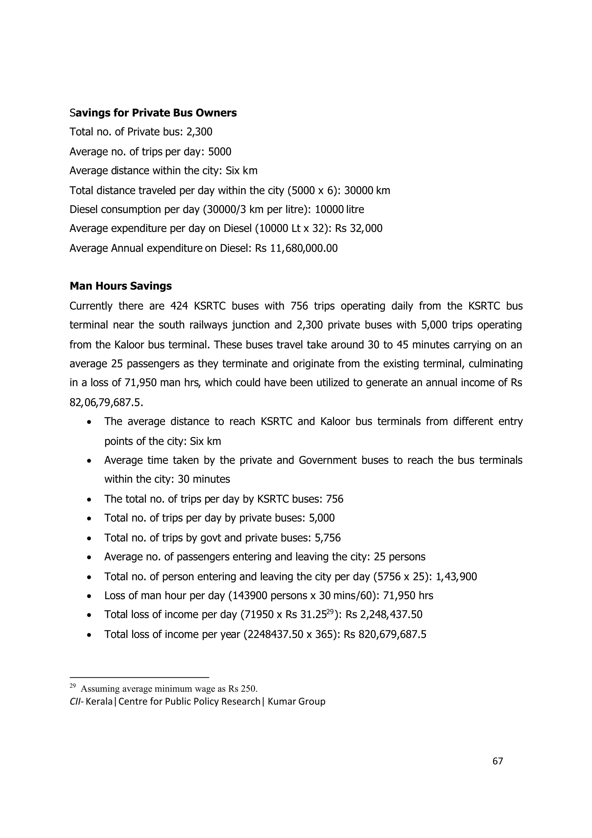Savings for Private Bus Owners
Total no. of Private bus: 2,300
Average no. of trips per day: 5000
Average distance within the city: Six km
Total distance traveled per day within the city (5000 x 6): 30000 km
Diesel consumption per day (30000/3 km per litre): 10000 litre
Average expenditure per day on Diesel (10000 Lt x 32): Rs 32,000
Average Annual expenditure on Diesel: Rs 11,680,000.00


Man Hours Savings
Currently there are 424 KSRTC buses with 756 trips operating daily from the KSRTC bus
terminal near the south railways junction and 2,300 private buses with 5,000 trips operating
from the Kaloor bus terminal. These buses travel take around 30 to 45 minutes carrying on an
average 25 passengers as they terminate and originate from the existing terminal, culminating
in a loss of 71,950 man hrs, which could have been utilized to generate an annual income of Rs
82,06,79,687.5.
       The average distance to reach KSRTC and Kaloor bus terminals from different entry
          points of the city: Six km
       Average time taken by the private and Government buses to reach the bus terminals
          within the city: 30 minutes
       The total no. of trips per day by KSRTC buses: 756
       Total no. of trips per day by private buses: 5,000
       Total no. of trips by govt and private buses: 5,756
       Average no. of passengers entering and leaving the city: 25 persons
       Total no. of person entering and leaving the city per day (5756 x 25): 1,43,900
       Loss of man hour per day (143900 persons x 30 mins/60): 71,950 hrs
       Total loss of income per day (71950 x Rs 31.2529 ): Rs 2,248,437.50
       Total loss of income per year (2248437.50 x 365): Rs 820,679,687.5



29
     Assuming average minimum wage as Rs 250.
CII- Kerala|Centre for Public Policy Research| Kumar Group




                                                                                          67
 