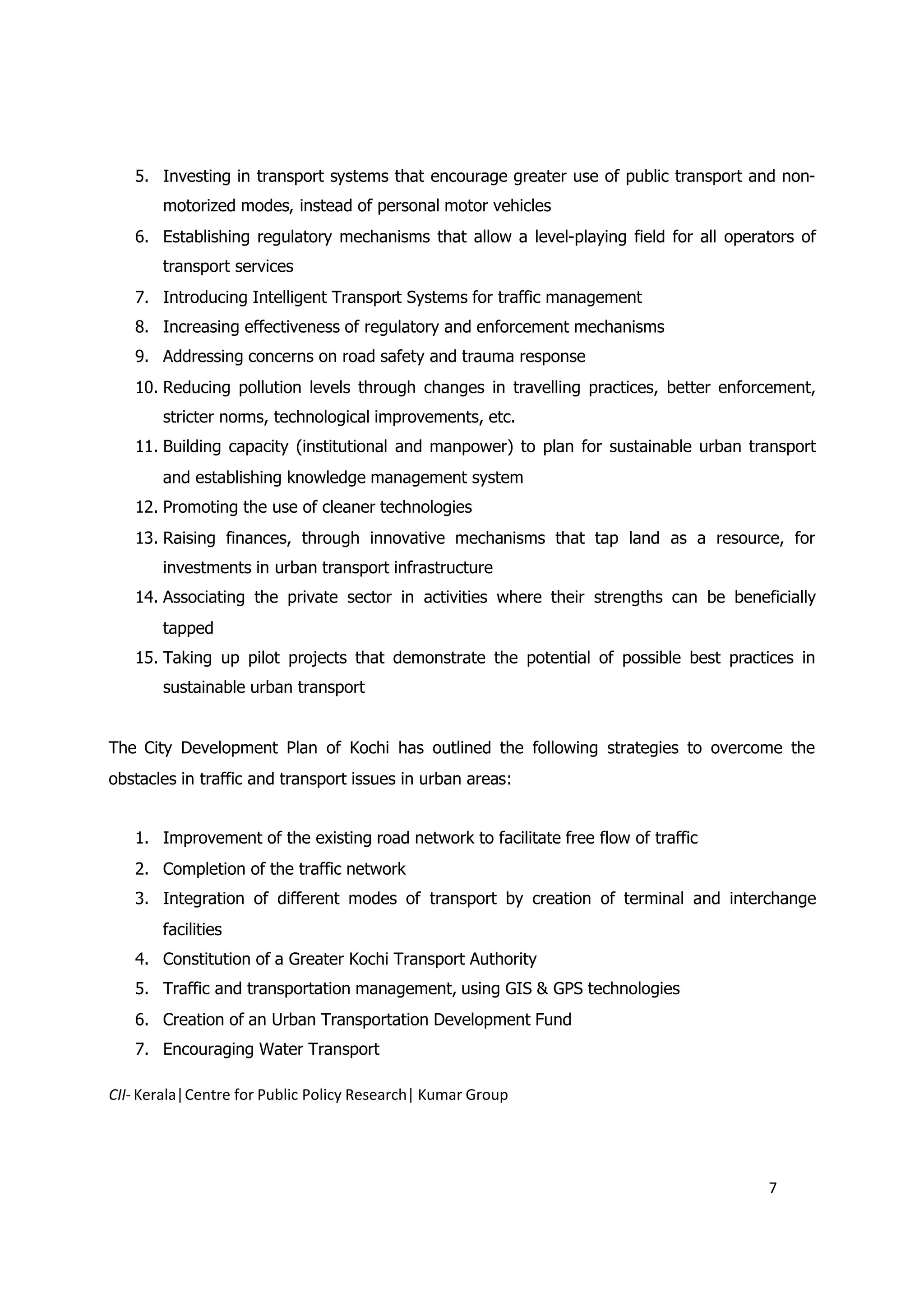 5. Investing in transport systems that encourage greater use of public transport and non-
       motorized modes, instead of personal motor vehicles
   6. Establishing regulatory mechanisms that allow a level-playing field for all operators of
       transport services
   7. Introducing Intelligent Transport Systems for traffic management
   8. Increasing effectiveness of regulatory and enforcement mechanisms
   9. Addressing concerns on road safety and trauma response
   10. Reducing pollution levels through changes in travelling practices, better enforcement,
       stricter norms, technological improvements, etc.
   11. Building capacity (institutional and manpower) to plan for sustainable urban transport
       and establishing knowledge management system
   12. Promoting the use of cleaner technologies
   13. Raising finances, through innovative mechanisms that tap land as a resource, for
       investments in urban transport infrastructure
   14. Associating the private sector in activities where their strengths can be beneficially
       tapped
   15. Taking up pilot projects that demonstrate the potential of possible best practices in
       sustainable urban transport


The City Development Plan of Kochi has outlined the following strategies to overcome the
obstacles in traffic and transport issues in urban areas:


   1. Improvement of the existing road network to facilitate free flow of traffic
   2. Completion of the traffic network
   3. Integration of different modes of transport by creation of terminal and interchange
       facilities
   4. Constitution of a Greater Kochi Transport Authority
   5. Traffic and transportation management, using GIS & GPS technologies
   6. Creation of an Urban Transportation Development Fund
   7. Encouraging Water Transport

CII- Kerala|Centre for Public Policy Research| Kumar Group




                                                                                       7
 