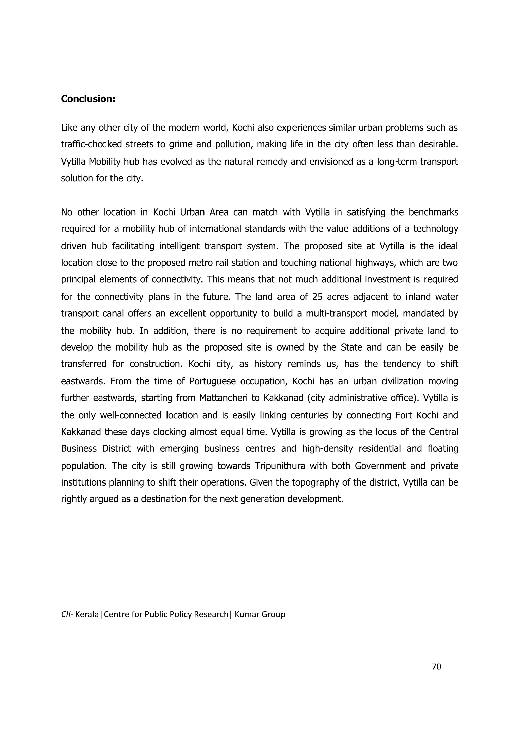 Conclusion:


Like any other city of the modern world, Kochi also experiences similar urban problems such as
traffic-chocked streets to grime and pollution, making life in the city often less than desirable.
Vytilla Mobility hub has evolved as the natural remedy and envisioned as a long-term transport
solution for the city.


No other location in Kochi Urban Area can match with Vytilla in satisfying the benchmarks
required for a mobility hub of international standards with the value additions of a technology
driven hub facilitating intelligent transport system. The proposed site at Vytilla is the ideal
location close to the proposed metro rail station and touching national highways, which are two
principal elements of connectivity. This means that not much additional investment is required
for the connectivity plans in the future. The land area of 25 acres adjacent to inland water
transport canal offers an excellent opportunity to build a multi-transport model, mandated by
the mobility hub. In addition, there is no requirement to acquire additional private land to
develop the mobility hub as the proposed site is owned by the State and can be easily be
transferred for construction. Kochi city, as history reminds us, has the tendency to shift
eastwards. From the time of Portuguese occupation, Kochi has an urban civilization moving
further eastwards, starting from Mattancheri to Kakkanad (city administrative office). Vytilla is
the only well-connected location and is easily linking centuries by connecting Fort Kochi and
Kakkanad these days clocking almost equal time. Vytilla is growing as the locus of the Central
Business District with emerging business centres and high-density residential and floating
population. The city is still growing towards Tripunithura with both Government and private
institutions planning to shift their operations. Given the topography of the district, Vytilla can be
rightly argued as a destination for the next generation development.




CII- Kerala|Centre for Public Policy Research| Kumar Group




                                                                                              70
 