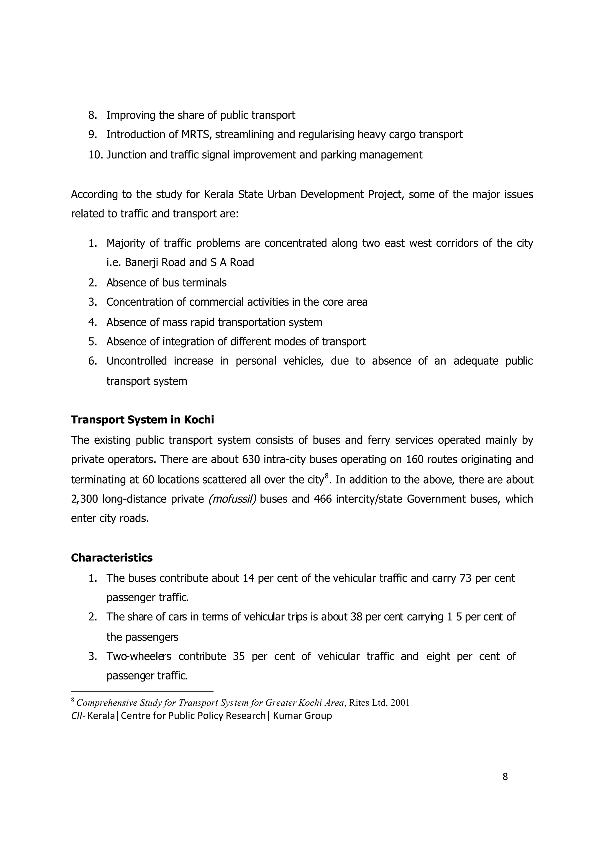 8. Improving the share of public transport
      9. Introduction of MRTS, streamlining and regularising heavy cargo transport
      10. Junction and traffic signal improvement and parking management


According to the study for Kerala State Urban Development Project, some of the major issues
related to traffic and transport are:

      1. Majority of traffic problems are concentrated along two east west corridors of the city
           i.e. Banerji Road and S A Road
      2. Absence of bus terminals
      3. Concentration of commercial activities in the core area
      4. Absence of mass rapid transportation system
      5. Absence of integration of different modes of transport
      6. Uncontrolled increase in personal vehicles, due to absence of an adequate public
           transport system


Transport System in Kochi
The existing public transport system consists of buses and ferry services operated mainly by
private operators. There are about 630 intra-city buses operating on 160 routes originating and
terminating at 60 locations scattered all over the city 8. In addition to the above, there are about
2,300 long-distance private (mofussil) buses and 466 intercity/state Government buses, which
enter city roads.


Characteristics
      1. The buses contribute about 14 per cent of the vehicular traffic and carry 73 per cent
           passenger traffic.
      2. The share of cars in terms of vehicular trips is about 38 per cent carrying 1 5 per cent of
           the passengers
      3. Two-wheelers contribute 35 per cent of vehicular traffic and eight per cent of
           passenger traffic.

8
    Comprehensive Study for Transport System for Greater Kochi Area, Rites Ltd, 2001
CII- Kerala|Centre for Public Policy Research| Kumar Group




                                                                                                 8
 