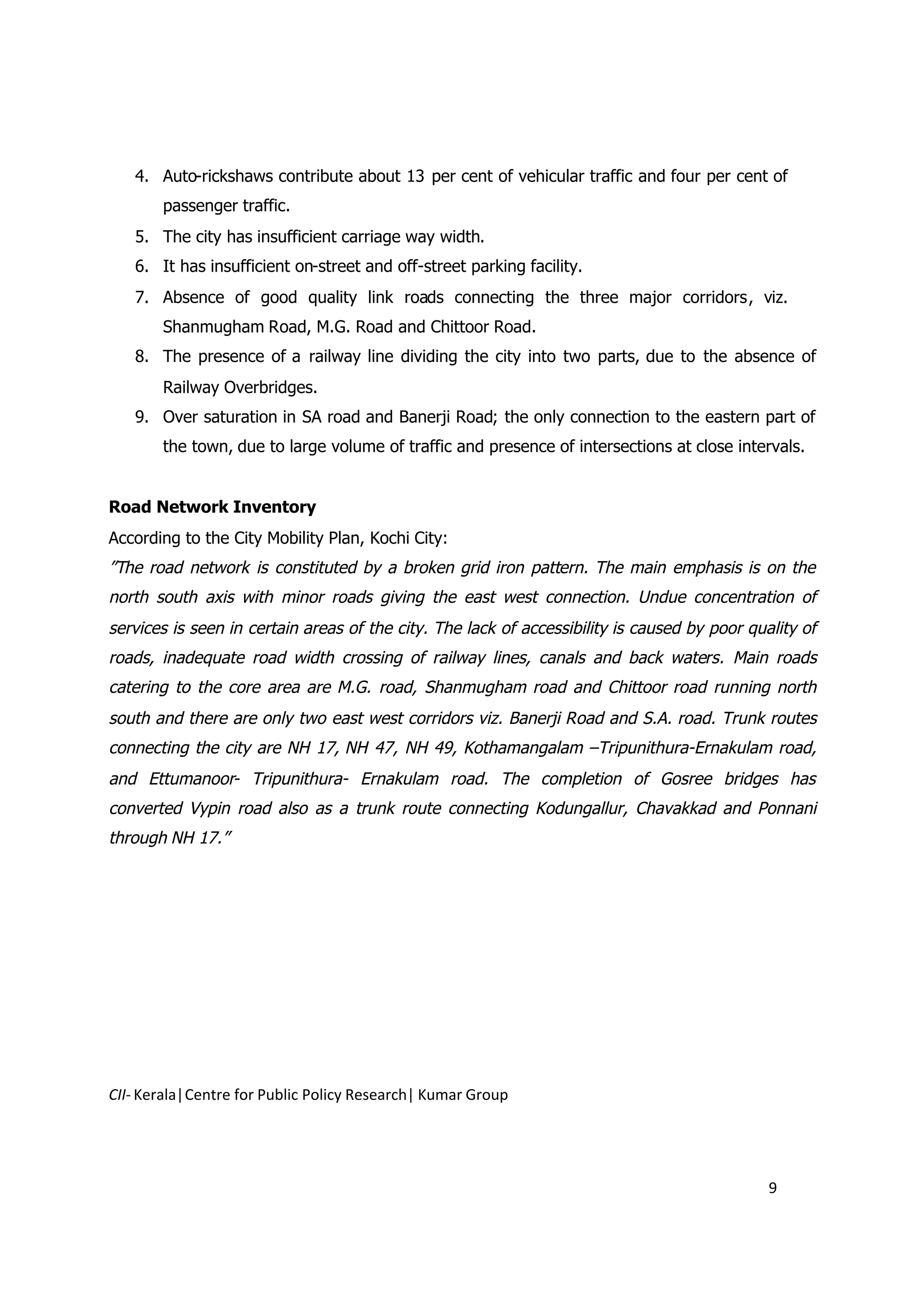 4. Auto-rickshaws contribute about 13 per cent of vehicular traffic and four per cent of
       passenger traffic.
   5. The city has insufficient carriage way width.
   6. It has insufficient on-street and off-street parking facility.
   7. Absence of good quality link roads connecting the three major corridors, viz.
       Shanmugham Road, M.G. Road and Chittoor Road.
   8. The presence of a railway line dividing the city into two parts, due to the absence of
       Railway Overbridges.
   9. Over saturation in SA road and Banerji Road; the only connection to the eastern part of
       the town, due to large volume of traffic and presence of intersections at close intervals.


Road Network Inventory
According to the City Mobility Plan, Kochi City:
”The road network is constituted by a broken grid iron pattern. The main emphasis is on the
north south axis with minor roads giving the east west connection. Undue concentration of
services is seen in certain areas of the city. The lack of accessibility is caused by poor quality of
roads, inadequate road width crossing of railway lines, canals and back waters. Main roads
catering to the core area are M.G. road, Shanmugham road and Chittoor road running north
south and there are only two east west corridors viz. Banerji Road and S.A. road. Trunk routes
connecting the city are NH 17, NH 47, NH 49, Kothamangalam –Tripunithura-Ernakulam road,
and Ettumanoor- Tripunithura- Ernakulam road. The completion of Gosree bridges has
converted Vypin road also as a trunk route connecting Kodungallur, Chavakkad and Ponnani
through NH 17.”




CII- Kerala|Centre for Public Policy Research| Kumar Group




                                                                                              9
 