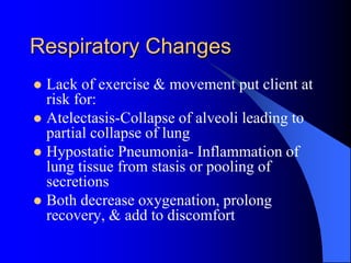 Respiratory Changes
 Lack of exercise & movement put client at
risk for:
 Atelectasis-Collapse of alveoli leading to
partial collapse of lung
 Hypostatic Pneumonia- Inflammation of
lung tissue from stasis or pooling of
secretions
 Both decrease oxygenation, prolong
recovery, & add to discomfort
 