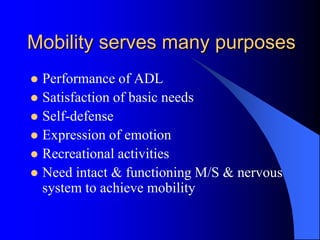 Mobility serves many purposes
 Performance of ADL
 Satisfaction of basic needs
 Self-defense
 Expression of emotion
 Recreational activities
 Need intact & functioning M/S & nervous
system to achieve mobility
 