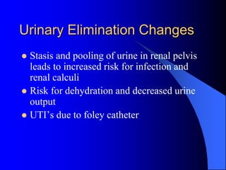 Urinary Elimination Changes
 Stasis and pooling of urine in renal pelvis
leads to increased risk for infection and
renal calculi
 Risk for dehydration and decreased urine
output
 UTI’s due to foley catheter
 