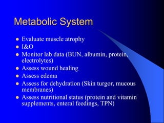 Metabolic System
 Evaluate muscle atrophy
 I&O
 Monitor lab data (BUN, albumin, protein,
electrolytes)
 Assess wound healing
 Assess edema
 Assess for dehydration (Skin turgor, mucous
membranes)
 Assess nutritional status (protein and vitamin
supplements, enteral feedings, TPN)
 