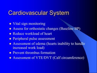 Cardiovascular System
 Vital sign monitoring
 Assess for orthostatic changes (Baseline BP)
 Reduce workload of heart
 Peripheral pulse assessment
 Assessment of edema (hearts inability to handle
increased work load)
 Prevent thrombus formation
 Assessment of VTE/DVT (Calf circumference)
 