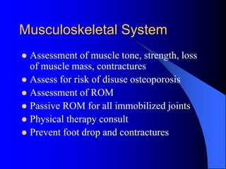 Musculoskeletal System
 Assessment of muscle tone, strength, loss
of muscle mass, contractures
 Assess for risk of disuse osteoporosis
 Assessment of ROM
 Passive ROM for all immobilized joints
 Physical therapy consult
 Prevent foot drop and contractures
 