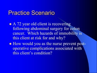 Practice Scenario
 A 72 year old client is recovering
following abdominal surgery for colon
cancer. Which hazards of immobility is
this client at risk for and why?
 How would you as the nurse prevent post-
operative complications associated with
this client’s condition?
 