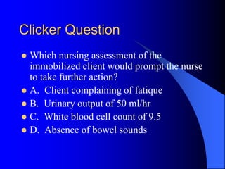 Clicker Question
 Which nursing assessment of the
immobilized client would prompt the nurse
to take further action?
 A. Client complaining of fatique
 B. Urinary output of 50 ml/hr
 C. White blood cell count of 9.5
 D. Absence of bowel sounds
 