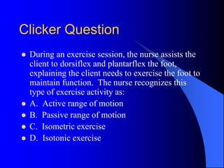 Clicker Question
 During an exercise session, the nurse assists the
client to dorsiflex and plantarflex the foot,
explaining the client needs to exercise the foot to
maintain function. The nurse recognizes this
type of exercise activity as:
 A. Active range of motion
 B. Passive range of motion
 C. Isometric exercise
 D. Isotonic exercise
 