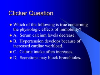 Clicker Question
 Which of the following is true concerning
the physiologic effects of immobility?
 A. Serum calcium levels decrease.
 B. Hypertension develops because of
increased cardiac workload.
 C. Caloric intake often increases.
 D. Secretions may block bronchioles.
 