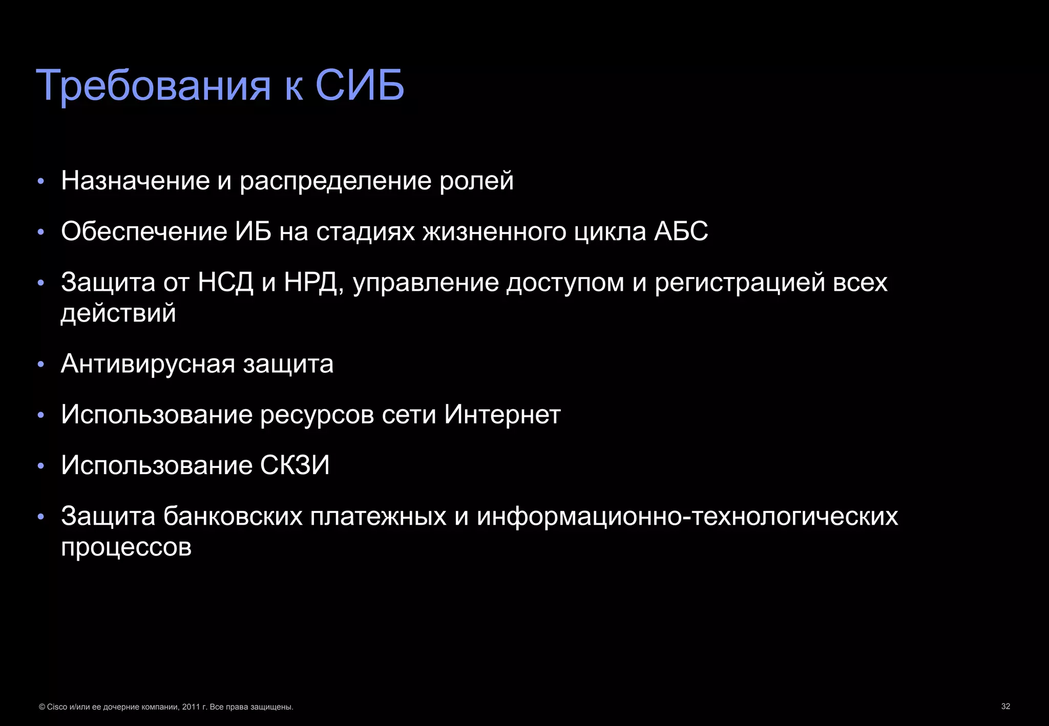 Требования к СИБ

• Назначение и распределение ролей

• Обеспечение ИБ на стадиях жизненного цикла АБС

• Защита от НСД и НРД, управление доступом и регистрацией всех
     действий
• Антивирусная защита

• Использование ресурсов сети Интернет

• Использование СКЗИ

• Защита банковских платежных и информационно-технологических
     процессов




© Cisco и/или ее дочерние компании, 2011 г. Все права защищены.   32
 